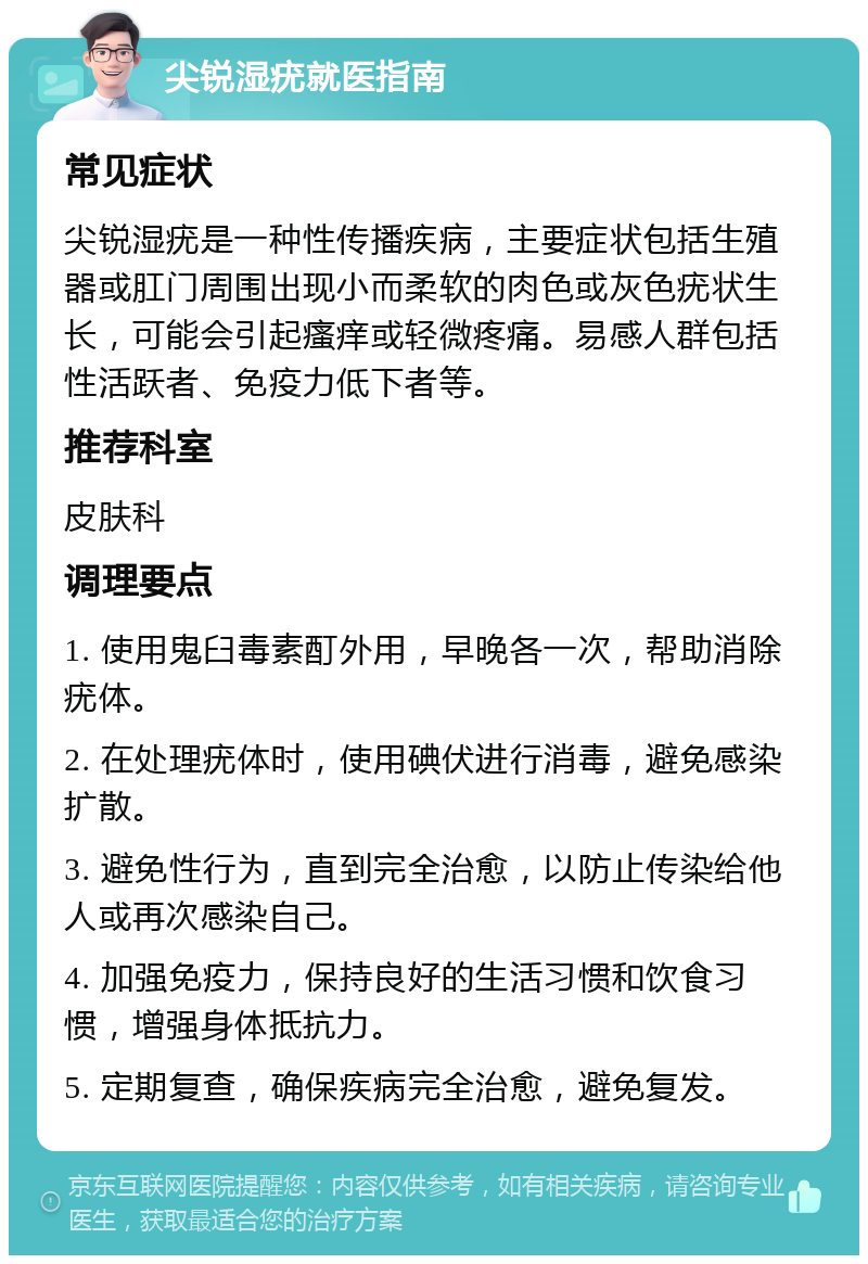 尖锐湿疣就医指南 常见症状 尖锐湿疣是一种性传播疾病，主要症状包括生殖器或肛门周围出现小而柔软的肉色或灰色疣状生长，可能会引起瘙痒或轻微疼痛。易感人群包括性活跃者、免疫力低下者等。 推荐科室 皮肤科 调理要点 1. 使用鬼臼毒素酊外用，早晚各一次，帮助消除疣体。 2. 在处理疣体时，使用碘伏进行消毒，避免感染扩散。 3. 避免性行为，直到完全治愈，以防止传染给他人或再次感染自己。 4. 加强免疫力，保持良好的生活习惯和饮食习惯，增强身体抵抗力。 5. 定期复查，确保疾病完全治愈，避免复发。