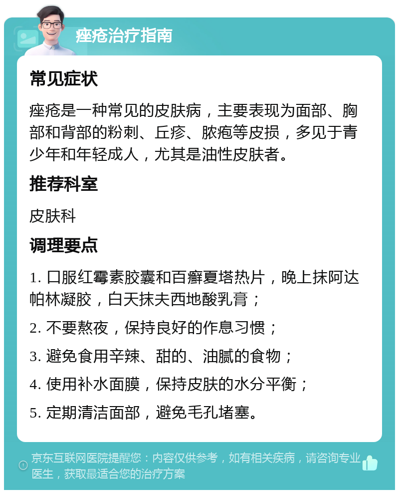 痤疮治疗指南 常见症状 痤疮是一种常见的皮肤病，主要表现为面部、胸部和背部的粉刺、丘疹、脓疱等皮损，多见于青少年和年轻成人，尤其是油性皮肤者。 推荐科室 皮肤科 调理要点 1. 口服红霉素胶囊和百癣夏塔热片，晚上抹阿达帕林凝胶，白天抹夫西地酸乳膏； 2. 不要熬夜，保持良好的作息习惯； 3. 避免食用辛辣、甜的、油腻的食物； 4. 使用补水面膜，保持皮肤的水分平衡； 5. 定期清洁面部，避免毛孔堵塞。