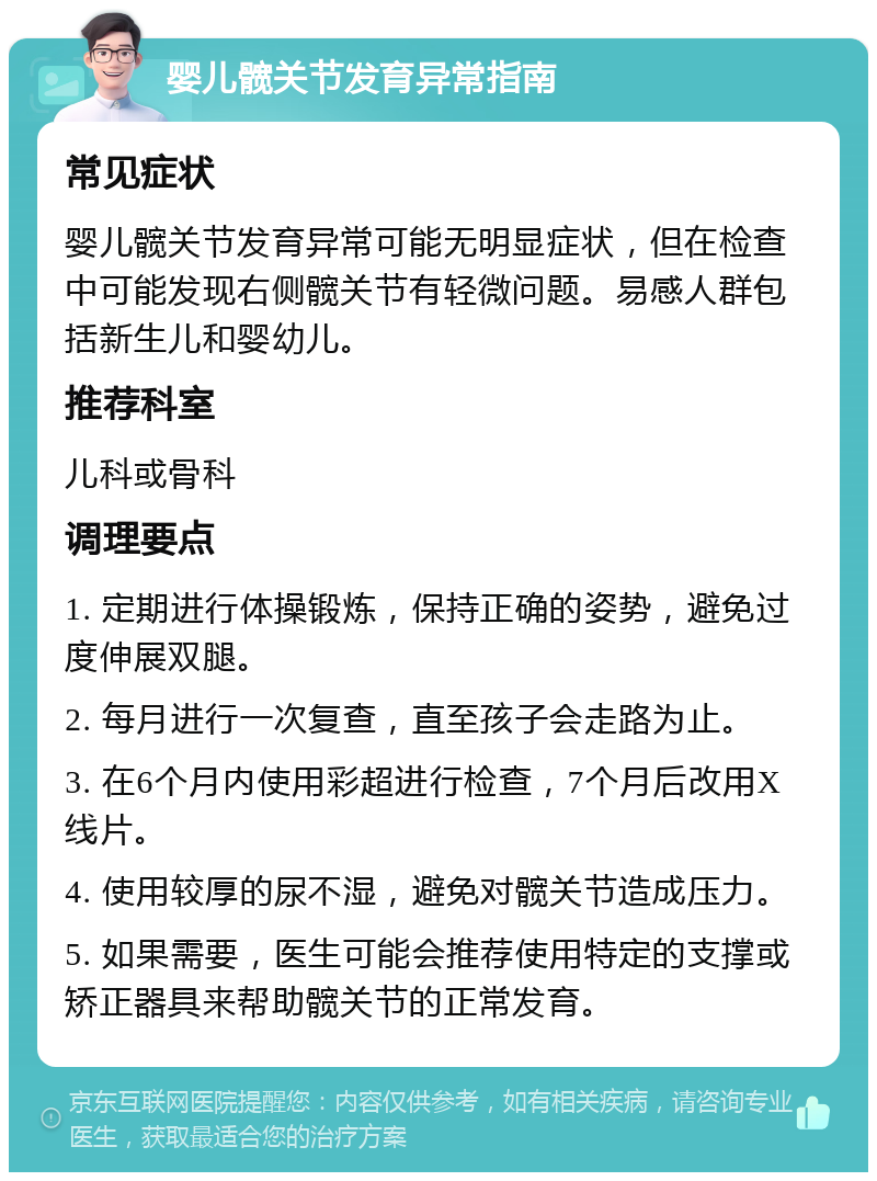 婴儿髋关节发育异常指南 常见症状 婴儿髋关节发育异常可能无明显症状，但在检查中可能发现右侧髋关节有轻微问题。易感人群包括新生儿和婴幼儿。 推荐科室 儿科或骨科 调理要点 1. 定期进行体操锻炼，保持正确的姿势，避免过度伸展双腿。 2. 每月进行一次复查，直至孩子会走路为止。 3. 在6个月内使用彩超进行检查，7个月后改用X线片。 4. 使用较厚的尿不湿，避免对髋关节造成压力。 5. 如果需要，医生可能会推荐使用特定的支撑或矫正器具来帮助髋关节的正常发育。