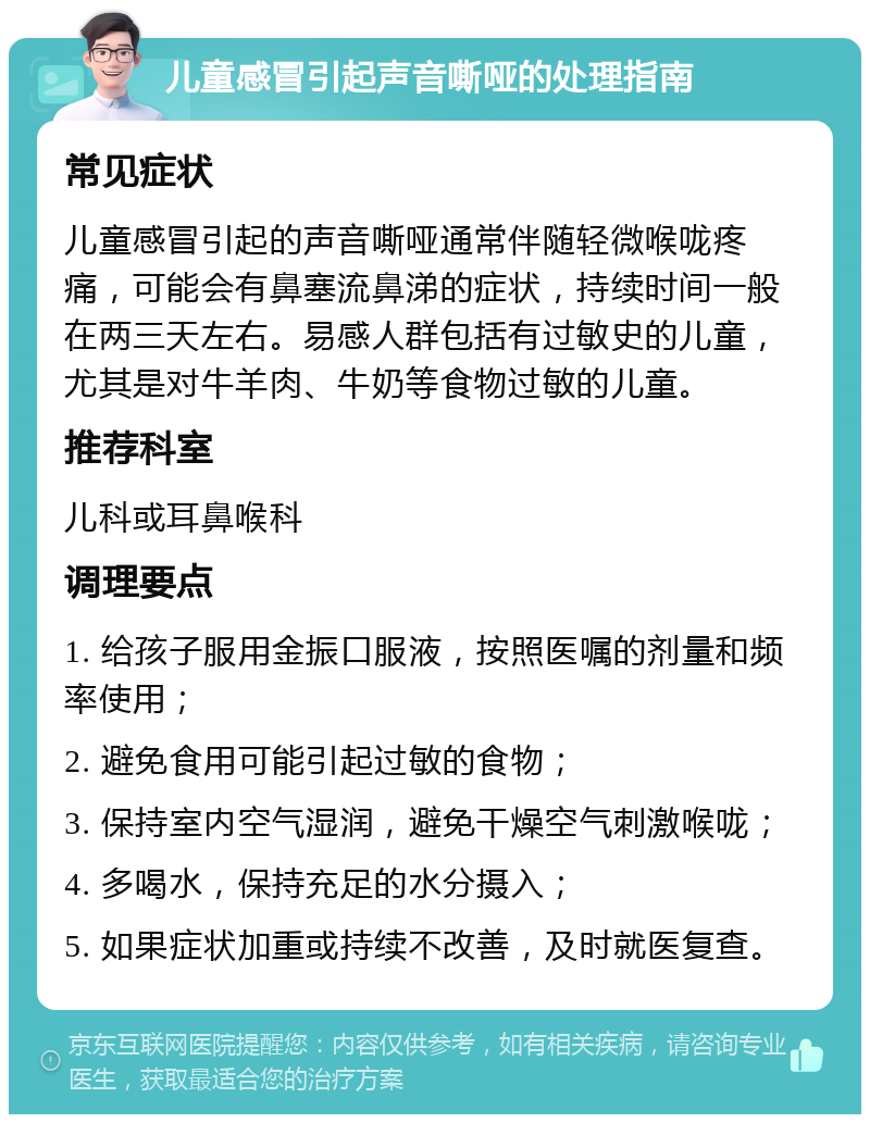 儿童感冒引起声音嘶哑的处理指南 常见症状 儿童感冒引起的声音嘶哑通常伴随轻微喉咙疼痛，可能会有鼻塞流鼻涕的症状，持续时间一般在两三天左右。易感人群包括有过敏史的儿童，尤其是对牛羊肉、牛奶等食物过敏的儿童。 推荐科室 儿科或耳鼻喉科 调理要点 1. 给孩子服用金振口服液，按照医嘱的剂量和频率使用； 2. 避免食用可能引起过敏的食物； 3. 保持室内空气湿润，避免干燥空气刺激喉咙； 4. 多喝水，保持充足的水分摄入； 5. 如果症状加重或持续不改善，及时就医复查。