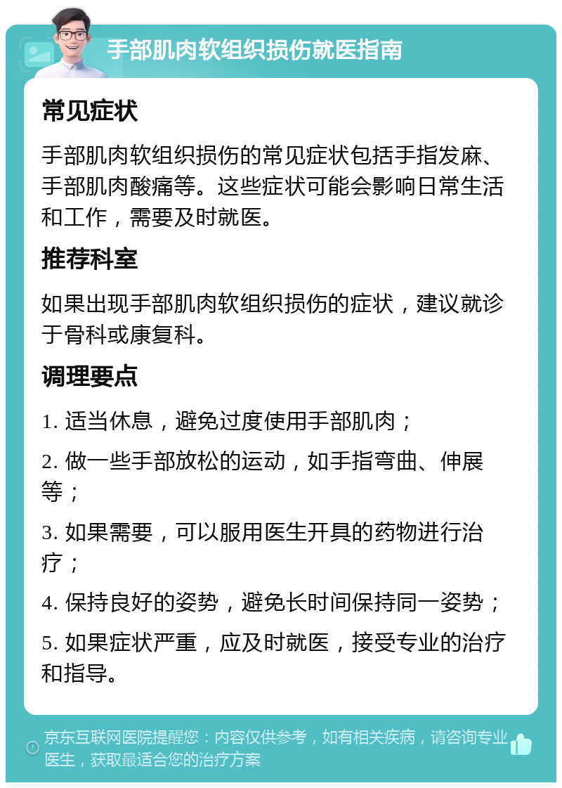 手部肌肉软组织损伤就医指南 常见症状 手部肌肉软组织损伤的常见症状包括手指发麻、手部肌肉酸痛等。这些症状可能会影响日常生活和工作，需要及时就医。 推荐科室 如果出现手部肌肉软组织损伤的症状，建议就诊于骨科或康复科。 调理要点 1. 适当休息，避免过度使用手部肌肉； 2. 做一些手部放松的运动，如手指弯曲、伸展等； 3. 如果需要，可以服用医生开具的药物进行治疗； 4. 保持良好的姿势，避免长时间保持同一姿势； 5. 如果症状严重，应及时就医，接受专业的治疗和指导。