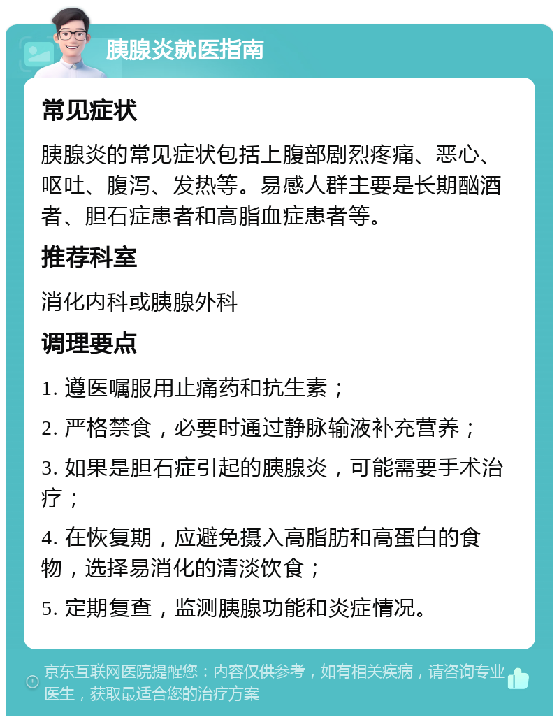 胰腺炎就医指南 常见症状 胰腺炎的常见症状包括上腹部剧烈疼痛、恶心、呕吐、腹泻、发热等。易感人群主要是长期酗酒者、胆石症患者和高脂血症患者等。 推荐科室 消化内科或胰腺外科 调理要点 1. 遵医嘱服用止痛药和抗生素； 2. 严格禁食，必要时通过静脉输液补充营养； 3. 如果是胆石症引起的胰腺炎，可能需要手术治疗； 4. 在恢复期，应避免摄入高脂肪和高蛋白的食物，选择易消化的清淡饮食； 5. 定期复查，监测胰腺功能和炎症情况。