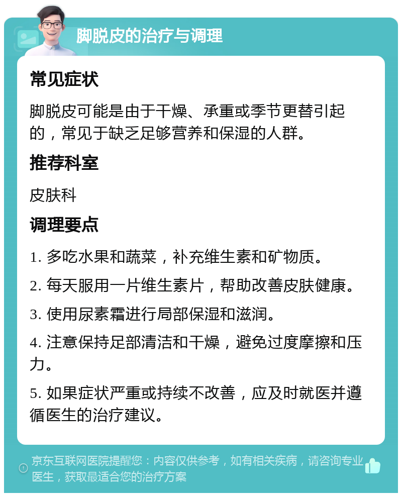 脚脱皮的治疗与调理 常见症状 脚脱皮可能是由于干燥、承重或季节更替引起的，常见于缺乏足够营养和保湿的人群。 推荐科室 皮肤科 调理要点 1. 多吃水果和蔬菜，补充维生素和矿物质。 2. 每天服用一片维生素片，帮助改善皮肤健康。 3. 使用尿素霜进行局部保湿和滋润。 4. 注意保持足部清洁和干燥，避免过度摩擦和压力。 5. 如果症状严重或持续不改善，应及时就医并遵循医生的治疗建议。