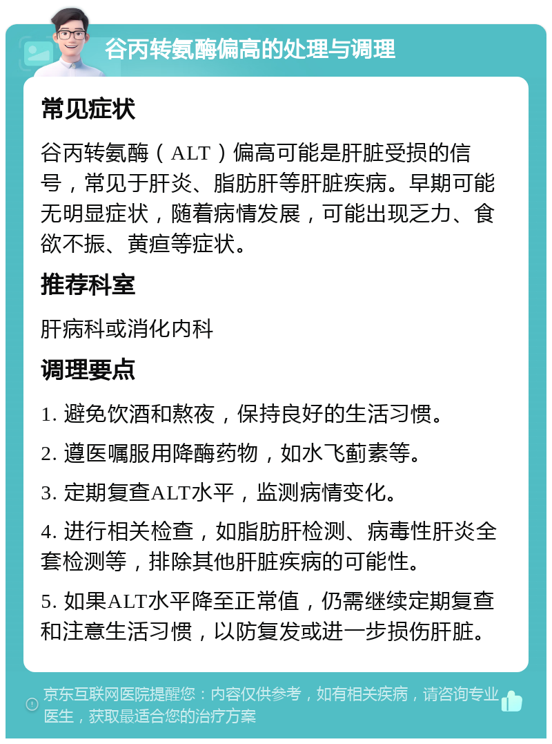 谷丙转氨酶偏高的处理与调理 常见症状 谷丙转氨酶（ALT）偏高可能是肝脏受损的信号，常见于肝炎、脂肪肝等肝脏疾病。早期可能无明显症状，随着病情发展，可能出现乏力、食欲不振、黄疸等症状。 推荐科室 肝病科或消化内科 调理要点 1. 避免饮酒和熬夜，保持良好的生活习惯。 2. 遵医嘱服用降酶药物，如水飞蓟素等。 3. 定期复查ALT水平，监测病情变化。 4. 进行相关检查，如脂肪肝检测、病毒性肝炎全套检测等，排除其他肝脏疾病的可能性。 5. 如果ALT水平降至正常值，仍需继续定期复查和注意生活习惯，以防复发或进一步损伤肝脏。