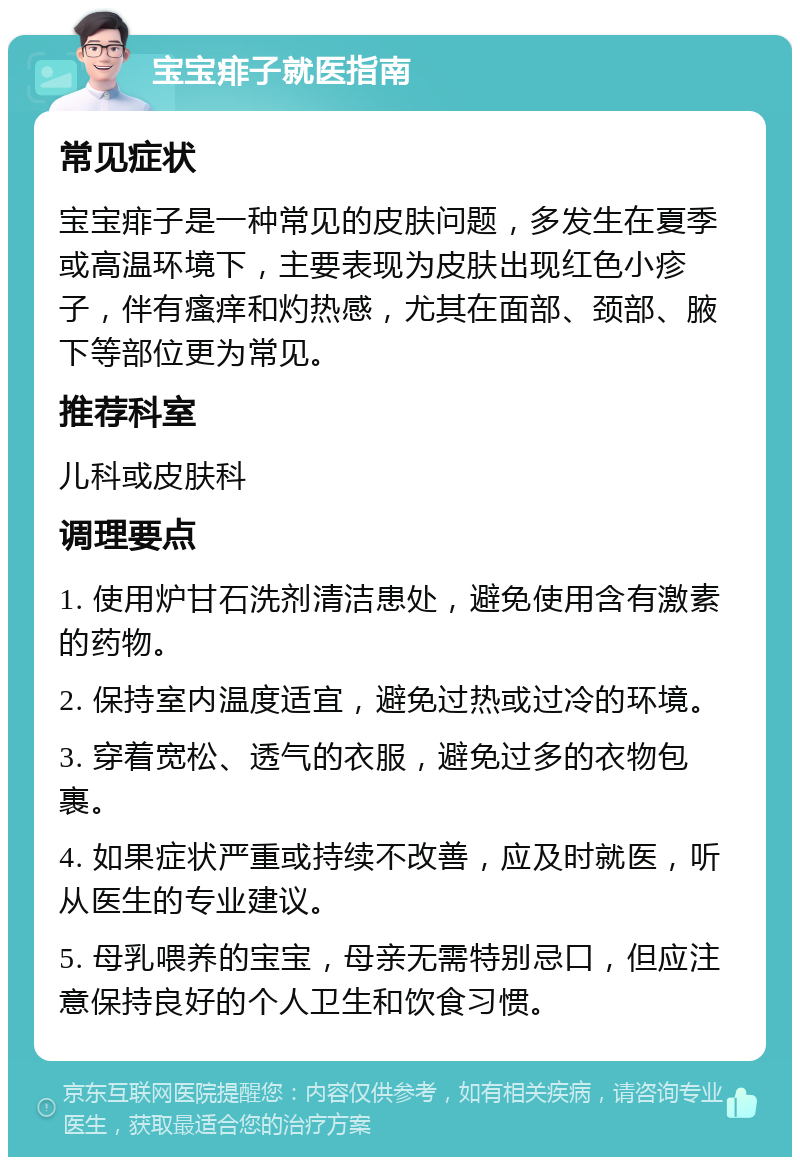 宝宝痱子就医指南 常见症状 宝宝痱子是一种常见的皮肤问题，多发生在夏季或高温环境下，主要表现为皮肤出现红色小疹子，伴有瘙痒和灼热感，尤其在面部、颈部、腋下等部位更为常见。 推荐科室 儿科或皮肤科 调理要点 1. 使用炉甘石洗剂清洁患处，避免使用含有激素的药物。 2. 保持室内温度适宜，避免过热或过冷的环境。 3. 穿着宽松、透气的衣服，避免过多的衣物包裹。 4. 如果症状严重或持续不改善，应及时就医，听从医生的专业建议。 5. 母乳喂养的宝宝，母亲无需特别忌口，但应注意保持良好的个人卫生和饮食习惯。