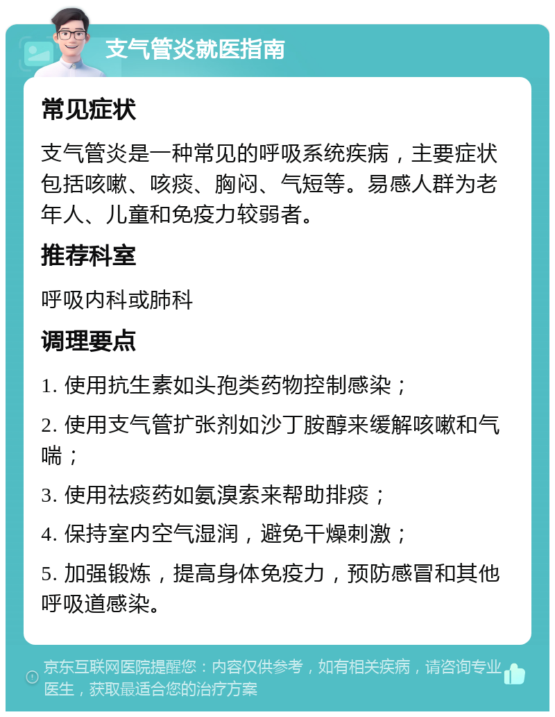 支气管炎就医指南 常见症状 支气管炎是一种常见的呼吸系统疾病，主要症状包括咳嗽、咳痰、胸闷、气短等。易感人群为老年人、儿童和免疫力较弱者。 推荐科室 呼吸内科或肺科 调理要点 1. 使用抗生素如头孢类药物控制感染； 2. 使用支气管扩张剂如沙丁胺醇来缓解咳嗽和气喘； 3. 使用祛痰药如氨溴索来帮助排痰； 4. 保持室内空气湿润，避免干燥刺激； 5. 加强锻炼，提高身体免疫力，预防感冒和其他呼吸道感染。