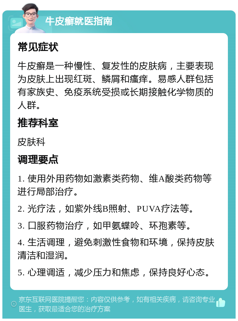 牛皮癣就医指南 常见症状 牛皮癣是一种慢性、复发性的皮肤病，主要表现为皮肤上出现红斑、鳞屑和瘙痒。易感人群包括有家族史、免疫系统受损或长期接触化学物质的人群。 推荐科室 皮肤科 调理要点 1. 使用外用药物如激素类药物、维A酸类药物等进行局部治疗。 2. 光疗法，如紫外线B照射、PUVA疗法等。 3. 口服药物治疗，如甲氨蝶呤、环孢素等。 4. 生活调理，避免刺激性食物和环境，保持皮肤清洁和湿润。 5. 心理调适，减少压力和焦虑，保持良好心态。