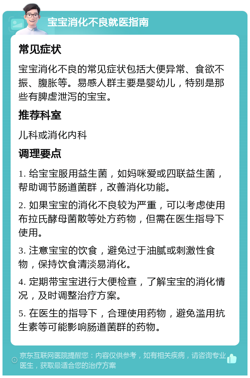 宝宝消化不良就医指南 常见症状 宝宝消化不良的常见症状包括大便异常、食欲不振、腹胀等。易感人群主要是婴幼儿，特别是那些有脾虚泄泻的宝宝。 推荐科室 儿科或消化内科 调理要点 1. 给宝宝服用益生菌，如妈咪爱或四联益生菌，帮助调节肠道菌群，改善消化功能。 2. 如果宝宝的消化不良较为严重，可以考虑使用布拉氏酵母菌散等处方药物，但需在医生指导下使用。 3. 注意宝宝的饮食，避免过于油腻或刺激性食物，保持饮食清淡易消化。 4. 定期带宝宝进行大便检查，了解宝宝的消化情况，及时调整治疗方案。 5. 在医生的指导下，合理使用药物，避免滥用抗生素等可能影响肠道菌群的药物。