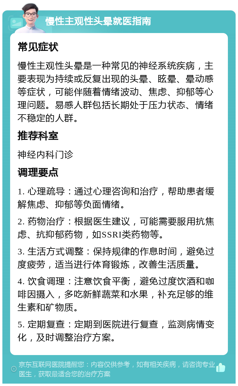 慢性主观性头晕就医指南 常见症状 慢性主观性头晕是一种常见的神经系统疾病，主要表现为持续或反复出现的头晕、眩晕、晕动感等症状，可能伴随着情绪波动、焦虑、抑郁等心理问题。易感人群包括长期处于压力状态、情绪不稳定的人群。 推荐科室 神经内科门诊 调理要点 1. 心理疏导：通过心理咨询和治疗，帮助患者缓解焦虑、抑郁等负面情绪。 2. 药物治疗：根据医生建议，可能需要服用抗焦虑、抗抑郁药物，如SSRI类药物等。 3. 生活方式调整：保持规律的作息时间，避免过度疲劳，适当进行体育锻炼，改善生活质量。 4. 饮食调理：注意饮食平衡，避免过度饮酒和咖啡因摄入，多吃新鲜蔬菜和水果，补充足够的维生素和矿物质。 5. 定期复查：定期到医院进行复查，监测病情变化，及时调整治疗方案。