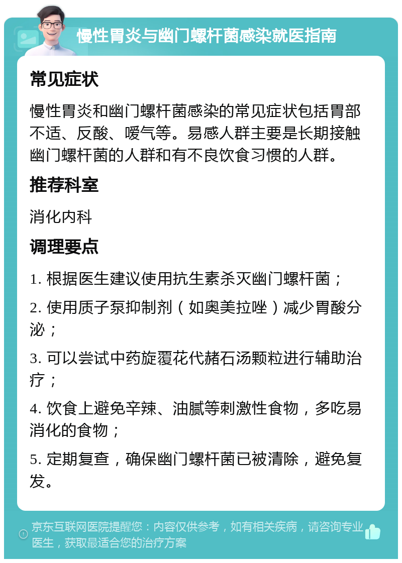 慢性胃炎与幽门螺杆菌感染就医指南 常见症状 慢性胃炎和幽门螺杆菌感染的常见症状包括胃部不适、反酸、嗳气等。易感人群主要是长期接触幽门螺杆菌的人群和有不良饮食习惯的人群。 推荐科室 消化内科 调理要点 1. 根据医生建议使用抗生素杀灭幽门螺杆菌； 2. 使用质子泵抑制剂（如奥美拉唑）减少胃酸分泌； 3. 可以尝试中药旋覆花代赭石汤颗粒进行辅助治疗； 4. 饮食上避免辛辣、油腻等刺激性食物，多吃易消化的食物； 5. 定期复查，确保幽门螺杆菌已被清除，避免复发。