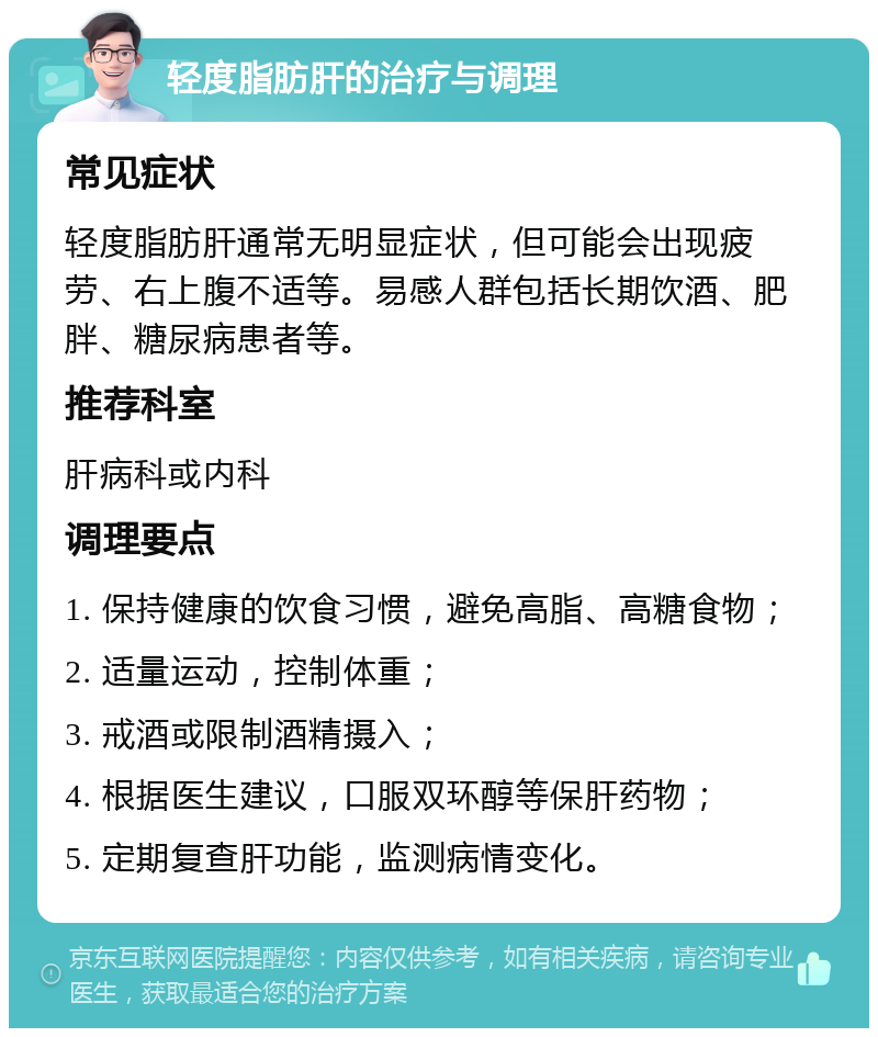 轻度脂肪肝的治疗与调理 常见症状 轻度脂肪肝通常无明显症状，但可能会出现疲劳、右上腹不适等。易感人群包括长期饮酒、肥胖、糖尿病患者等。 推荐科室 肝病科或内科 调理要点 1. 保持健康的饮食习惯，避免高脂、高糖食物； 2. 适量运动，控制体重； 3. 戒酒或限制酒精摄入； 4. 根据医生建议，口服双环醇等保肝药物； 5. 定期复查肝功能，监测病情变化。