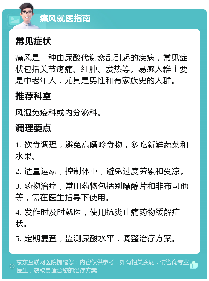 痛风就医指南 常见症状 痛风是一种由尿酸代谢紊乱引起的疾病，常见症状包括关节疼痛、红肿、发热等。易感人群主要是中老年人，尤其是男性和有家族史的人群。 推荐科室 风湿免疫科或内分泌科。 调理要点 1. 饮食调理，避免高嘌呤食物，多吃新鲜蔬菜和水果。 2. 适量运动，控制体重，避免过度劳累和受凉。 3. 药物治疗，常用药物包括别嘌醇片和非布司他等，需在医生指导下使用。 4. 发作时及时就医，使用抗炎止痛药物缓解症状。 5. 定期复查，监测尿酸水平，调整治疗方案。