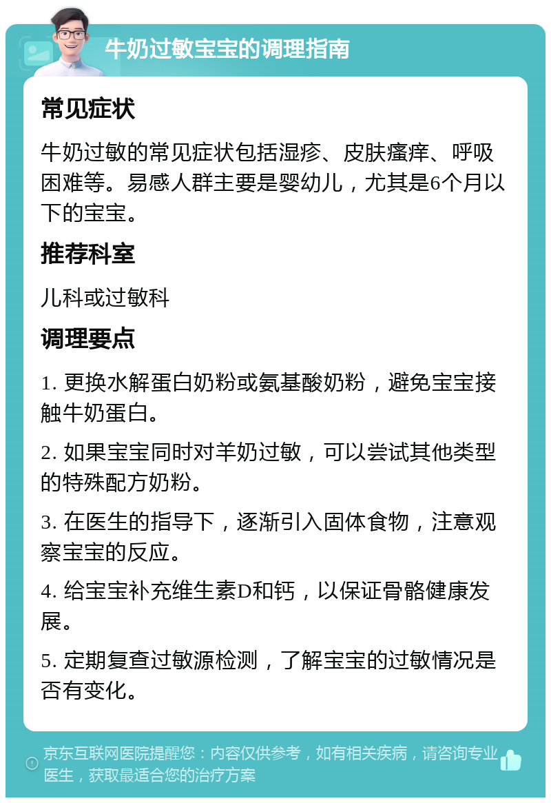 牛奶过敏宝宝的调理指南 常见症状 牛奶过敏的常见症状包括湿疹、皮肤瘙痒、呼吸困难等。易感人群主要是婴幼儿，尤其是6个月以下的宝宝。 推荐科室 儿科或过敏科 调理要点 1. 更换水解蛋白奶粉或氨基酸奶粉，避免宝宝接触牛奶蛋白。 2. 如果宝宝同时对羊奶过敏，可以尝试其他类型的特殊配方奶粉。 3. 在医生的指导下，逐渐引入固体食物，注意观察宝宝的反应。 4. 给宝宝补充维生素D和钙，以保证骨骼健康发展。 5. 定期复查过敏源检测，了解宝宝的过敏情况是否有变化。