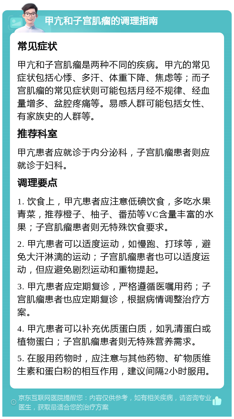 甲亢和子宫肌瘤的调理指南 常见症状 甲亢和子宫肌瘤是两种不同的疾病。甲亢的常见症状包括心悸、多汗、体重下降、焦虑等；而子宫肌瘤的常见症状则可能包括月经不规律、经血量增多、盆腔疼痛等。易感人群可能包括女性、有家族史的人群等。 推荐科室 甲亢患者应就诊于内分泌科，子宫肌瘤患者则应就诊于妇科。 调理要点 1. 饮食上，甲亢患者应注意低碘饮食，多吃水果青菜，推荐橙子、柚子、番茄等VC含量丰富的水果；子宫肌瘤患者则无特殊饮食要求。 2. 甲亢患者可以适度运动，如慢跑、打球等，避免大汗淋漓的运动；子宫肌瘤患者也可以适度运动，但应避免剧烈运动和重物提起。 3. 甲亢患者应定期复诊，严格遵循医嘱用药；子宫肌瘤患者也应定期复诊，根据病情调整治疗方案。 4. 甲亢患者可以补充优质蛋白质，如乳清蛋白或植物蛋白；子宫肌瘤患者则无特殊营养需求。 5. 在服用药物时，应注意与其他药物、矿物质维生素和蛋白粉的相互作用，建议间隔2小时服用。