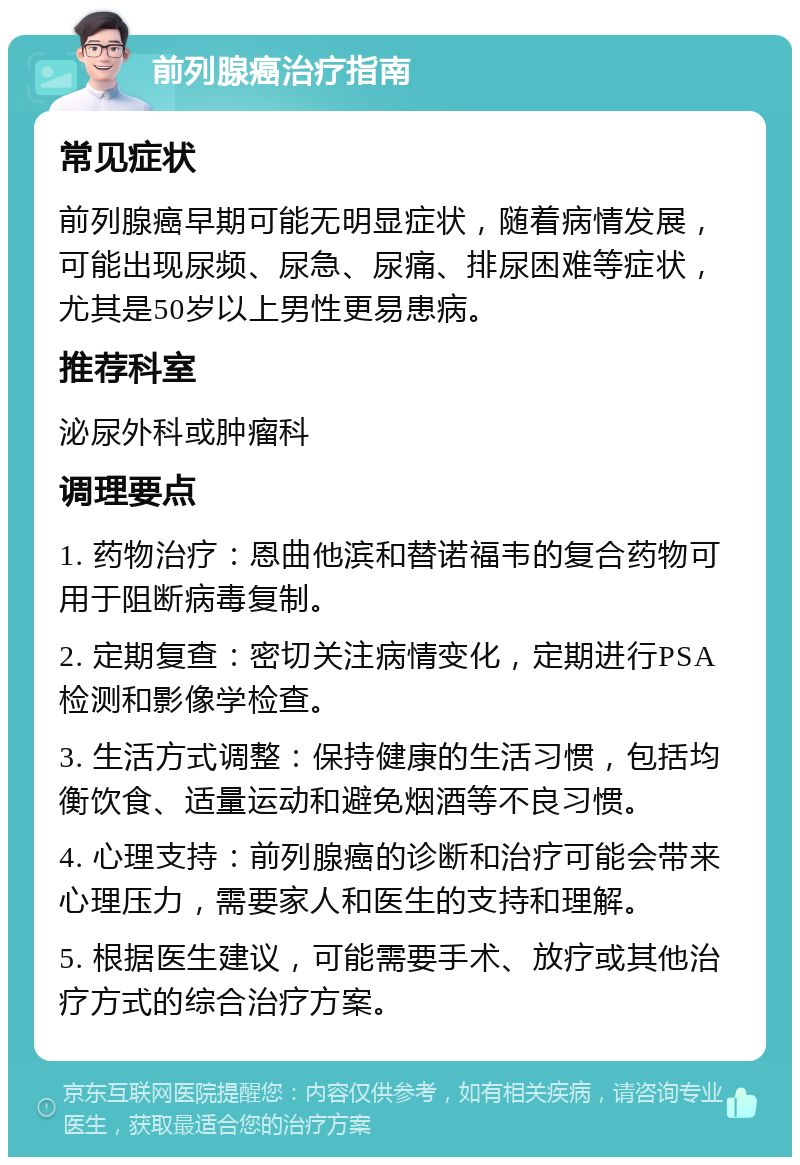 前列腺癌治疗指南 常见症状 前列腺癌早期可能无明显症状，随着病情发展，可能出现尿频、尿急、尿痛、排尿困难等症状，尤其是50岁以上男性更易患病。 推荐科室 泌尿外科或肿瘤科 调理要点 1. 药物治疗：恩曲他滨和替诺福韦的复合药物可用于阻断病毒复制。 2. 定期复查：密切关注病情变化，定期进行PSA检测和影像学检查。 3. 生活方式调整：保持健康的生活习惯，包括均衡饮食、适量运动和避免烟酒等不良习惯。 4. 心理支持：前列腺癌的诊断和治疗可能会带来心理压力，需要家人和医生的支持和理解。 5. 根据医生建议，可能需要手术、放疗或其他治疗方式的综合治疗方案。