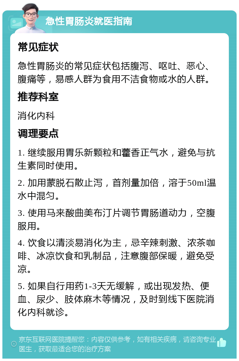 急性胃肠炎就医指南 常见症状 急性胃肠炎的常见症状包括腹泻、呕吐、恶心、腹痛等，易感人群为食用不洁食物或水的人群。 推荐科室 消化内科 调理要点 1. 继续服用胃乐新颗粒和藿香正气水，避免与抗生素同时使用。 2. 加用蒙脱石散止泻，首剂量加倍，溶于50ml温水中混匀。 3. 使用马来酸曲美布汀片调节胃肠道动力，空腹服用。 4. 饮食以清淡易消化为主，忌辛辣刺激、浓茶咖啡、冰凉饮食和乳制品，注意腹部保暖，避免受凉。 5. 如果自行用药1-3天无缓解，或出现发热、便血、尿少、肢体麻木等情况，及时到线下医院消化内科就诊。