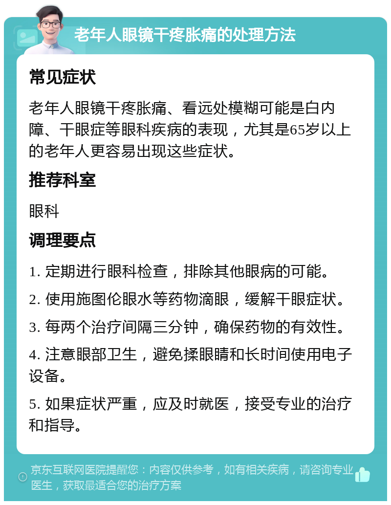 老年人眼镜干疼胀痛的处理方法 常见症状 老年人眼镜干疼胀痛、看远处模糊可能是白内障、干眼症等眼科疾病的表现，尤其是65岁以上的老年人更容易出现这些症状。 推荐科室 眼科 调理要点 1. 定期进行眼科检查，排除其他眼病的可能。 2. 使用施图伦眼水等药物滴眼，缓解干眼症状。 3. 每两个治疗间隔三分钟，确保药物的有效性。 4. 注意眼部卫生，避免揉眼睛和长时间使用电子设备。 5. 如果症状严重，应及时就医，接受专业的治疗和指导。