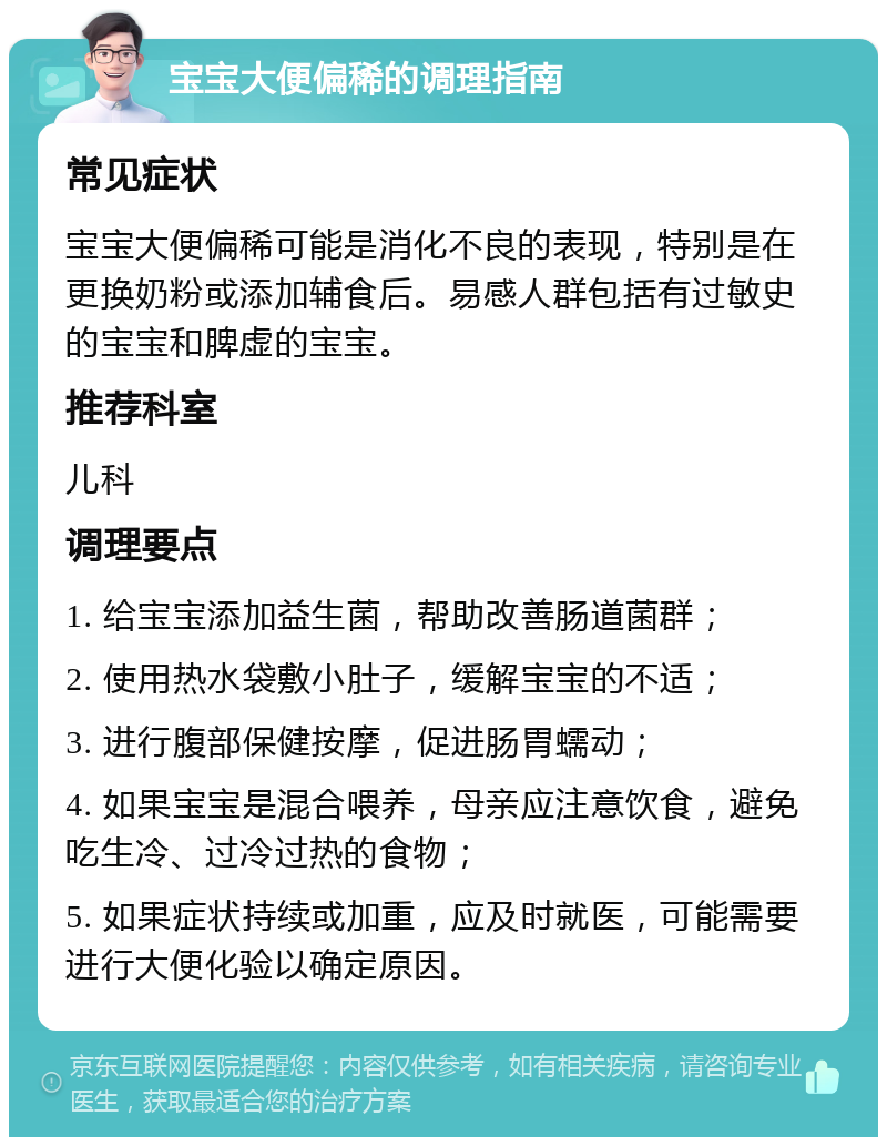 宝宝大便偏稀的调理指南 常见症状 宝宝大便偏稀可能是消化不良的表现，特别是在更换奶粉或添加辅食后。易感人群包括有过敏史的宝宝和脾虚的宝宝。 推荐科室 儿科 调理要点 1. 给宝宝添加益生菌，帮助改善肠道菌群； 2. 使用热水袋敷小肚子，缓解宝宝的不适； 3. 进行腹部保健按摩，促进肠胃蠕动； 4. 如果宝宝是混合喂养，母亲应注意饮食，避免吃生冷、过冷过热的食物； 5. 如果症状持续或加重，应及时就医，可能需要进行大便化验以确定原因。