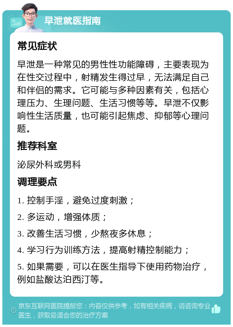 早泄就医指南 常见症状 早泄是一种常见的男性性功能障碍，主要表现为在性交过程中，射精发生得过早，无法满足自己和伴侣的需求。它可能与多种因素有关，包括心理压力、生理问题、生活习惯等等。早泄不仅影响性生活质量，也可能引起焦虑、抑郁等心理问题。 推荐科室 泌尿外科或男科 调理要点 1. 控制手淫，避免过度刺激； 2. 多运动，增强体质； 3. 改善生活习惯，少熬夜多休息； 4. 学习行为训练方法，提高射精控制能力； 5. 如果需要，可以在医生指导下使用药物治疗，例如盐酸达泊西汀等。