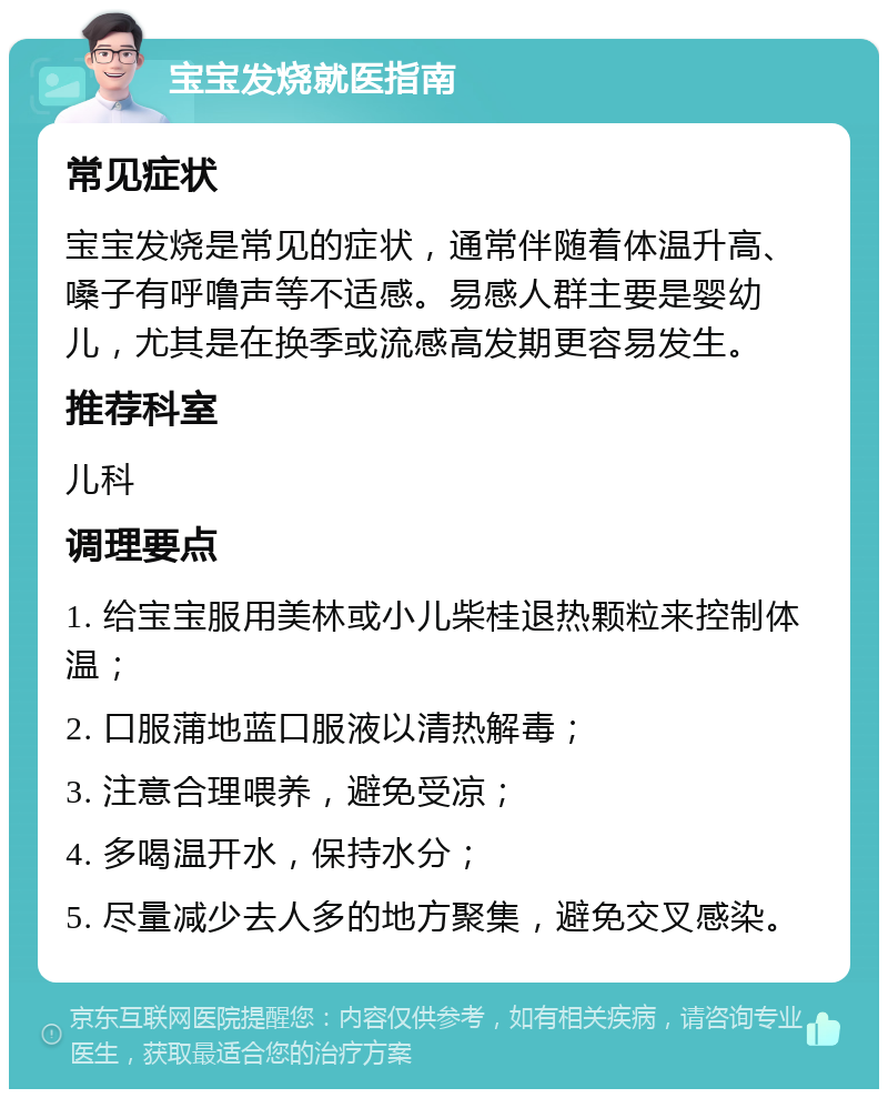 宝宝发烧就医指南 常见症状 宝宝发烧是常见的症状，通常伴随着体温升高、嗓子有呼噜声等不适感。易感人群主要是婴幼儿，尤其是在换季或流感高发期更容易发生。 推荐科室 儿科 调理要点 1. 给宝宝服用美林或小儿柴桂退热颗粒来控制体温； 2. 口服蒲地蓝口服液以清热解毒； 3. 注意合理喂养，避免受凉； 4. 多喝温开水，保持水分； 5. 尽量减少去人多的地方聚集，避免交叉感染。