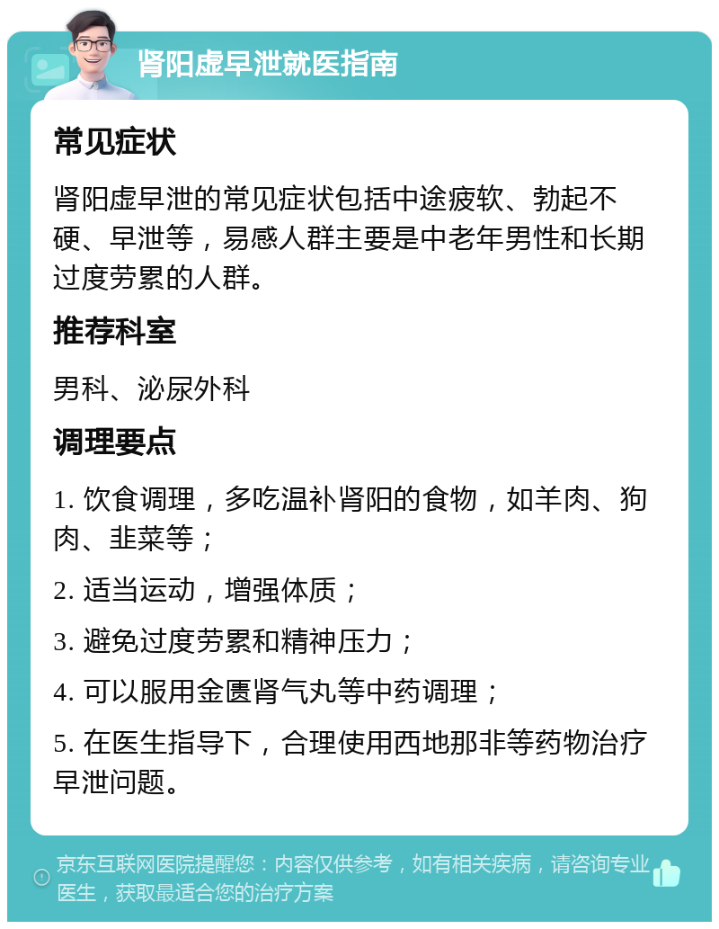 肾阳虚早泄就医指南 常见症状 肾阳虚早泄的常见症状包括中途疲软、勃起不硬、早泄等，易感人群主要是中老年男性和长期过度劳累的人群。 推荐科室 男科、泌尿外科 调理要点 1. 饮食调理，多吃温补肾阳的食物，如羊肉、狗肉、韭菜等； 2. 适当运动，增强体质； 3. 避免过度劳累和精神压力； 4. 可以服用金匮肾气丸等中药调理； 5. 在医生指导下，合理使用西地那非等药物治疗早泄问题。