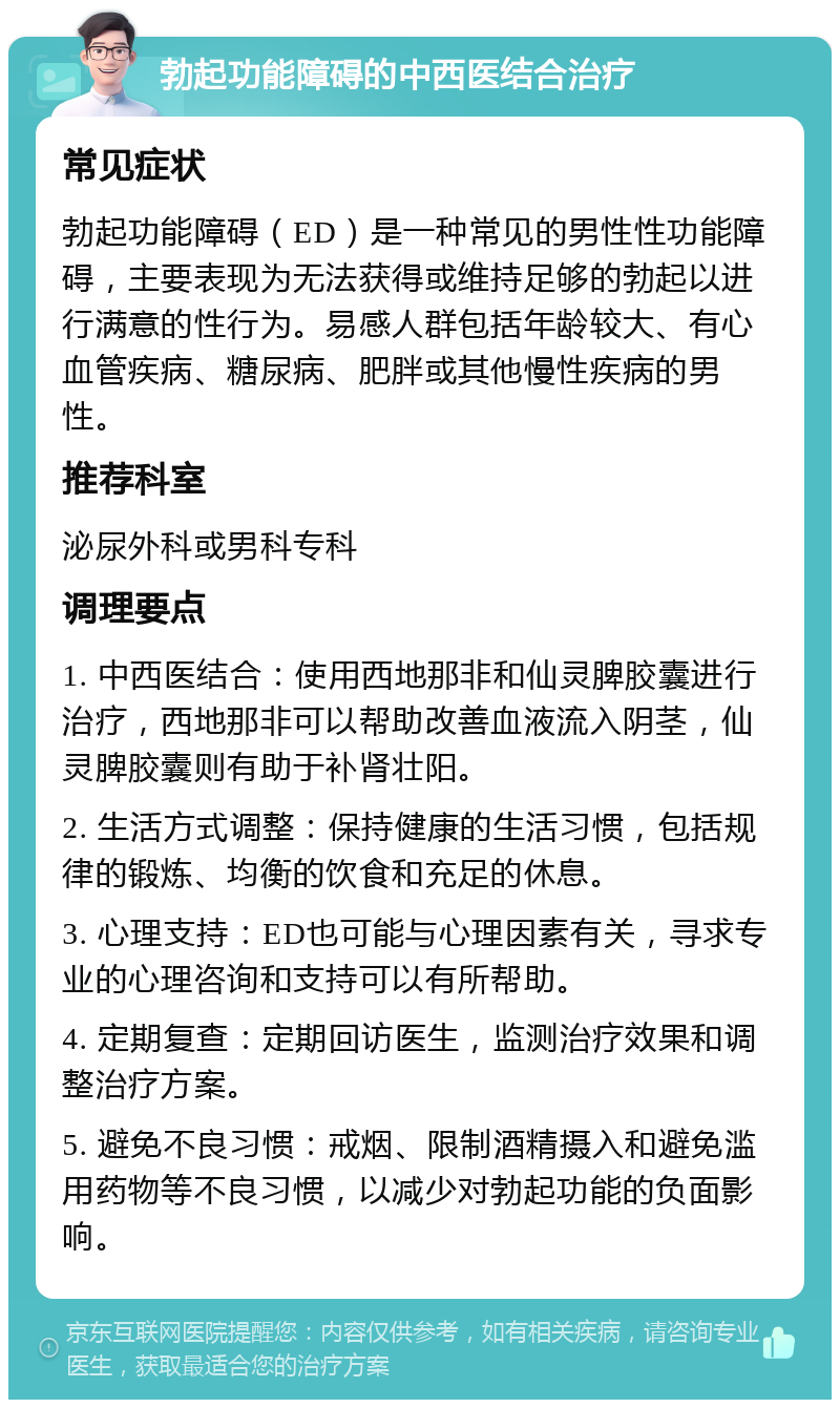 勃起功能障碍的中西医结合治疗 常见症状 勃起功能障碍（ED）是一种常见的男性性功能障碍，主要表现为无法获得或维持足够的勃起以进行满意的性行为。易感人群包括年龄较大、有心血管疾病、糖尿病、肥胖或其他慢性疾病的男性。 推荐科室 泌尿外科或男科专科 调理要点 1. 中西医结合：使用西地那非和仙灵脾胶囊进行治疗，西地那非可以帮助改善血液流入阴茎，仙灵脾胶囊则有助于补肾壮阳。 2. 生活方式调整：保持健康的生活习惯，包括规律的锻炼、均衡的饮食和充足的休息。 3. 心理支持：ED也可能与心理因素有关，寻求专业的心理咨询和支持可以有所帮助。 4. 定期复查：定期回访医生，监测治疗效果和调整治疗方案。 5. 避免不良习惯：戒烟、限制酒精摄入和避免滥用药物等不良习惯，以减少对勃起功能的负面影响。