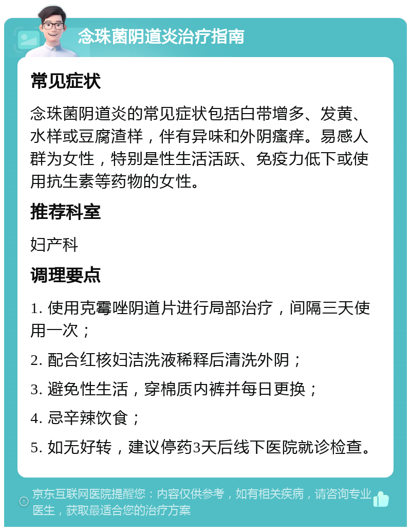 念珠菌阴道炎治疗指南 常见症状 念珠菌阴道炎的常见症状包括白带增多、发黄、水样或豆腐渣样，伴有异味和外阴瘙痒。易感人群为女性，特别是性生活活跃、免疫力低下或使用抗生素等药物的女性。 推荐科室 妇产科 调理要点 1. 使用克霉唑阴道片进行局部治疗，间隔三天使用一次； 2. 配合红核妇洁洗液稀释后清洗外阴； 3. 避免性生活，穿棉质内裤并每日更换； 4. 忌辛辣饮食； 5. 如无好转，建议停药3天后线下医院就诊检查。