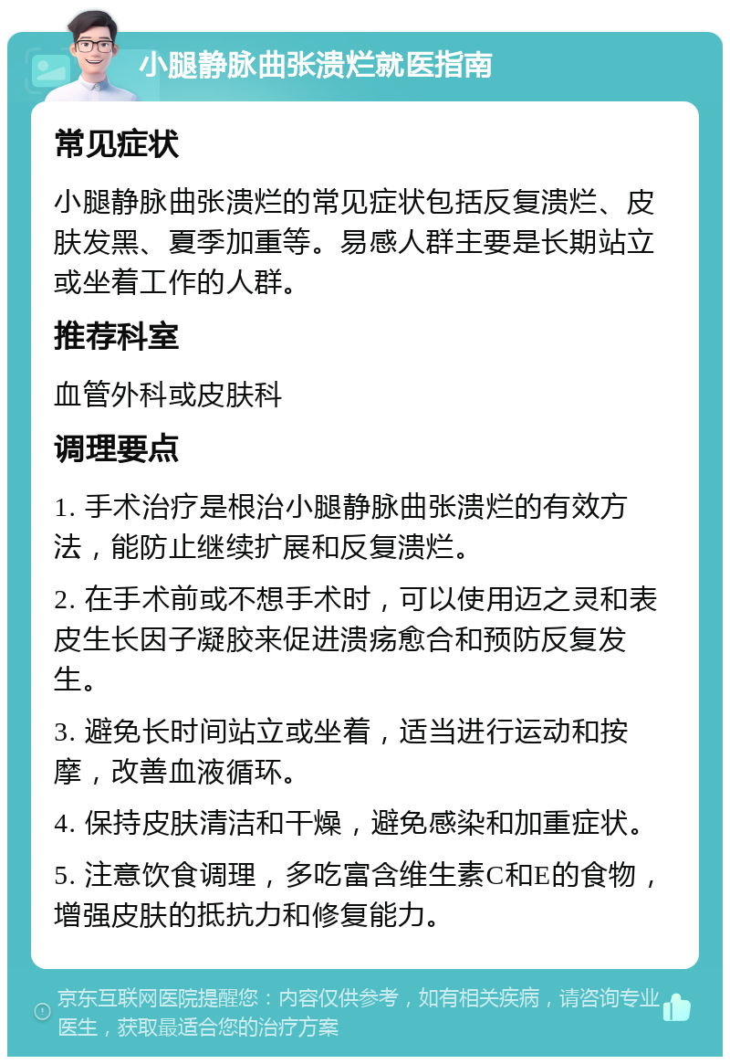 小腿静脉曲张溃烂就医指南 常见症状 小腿静脉曲张溃烂的常见症状包括反复溃烂、皮肤发黑、夏季加重等。易感人群主要是长期站立或坐着工作的人群。 推荐科室 血管外科或皮肤科 调理要点 1. 手术治疗是根治小腿静脉曲张溃烂的有效方法，能防止继续扩展和反复溃烂。 2. 在手术前或不想手术时，可以使用迈之灵和表皮生长因子凝胶来促进溃疡愈合和预防反复发生。 3. 避免长时间站立或坐着，适当进行运动和按摩，改善血液循环。 4. 保持皮肤清洁和干燥，避免感染和加重症状。 5. 注意饮食调理，多吃富含维生素C和E的食物，增强皮肤的抵抗力和修复能力。