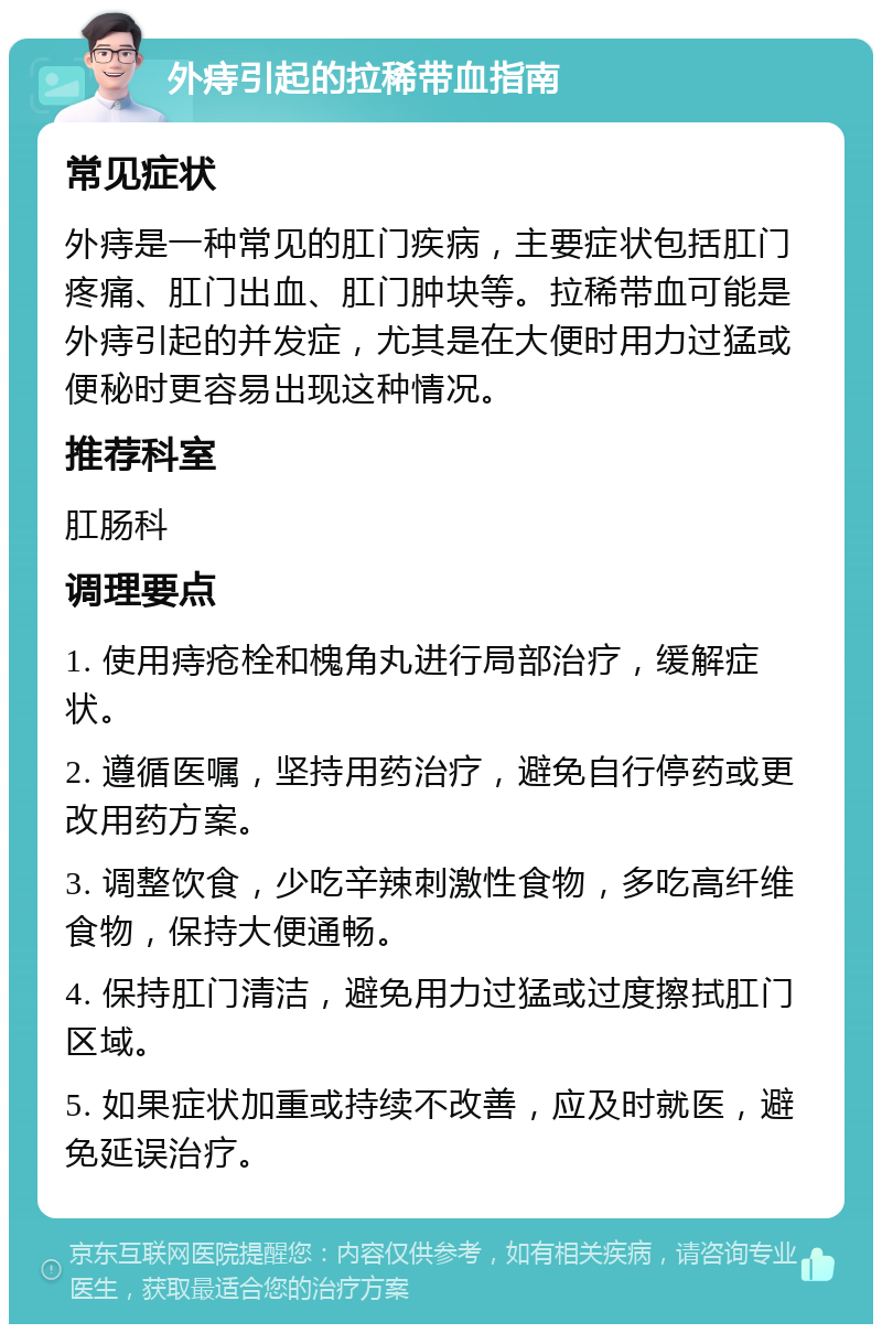 外痔引起的拉稀带血指南 常见症状 外痔是一种常见的肛门疾病，主要症状包括肛门疼痛、肛门出血、肛门肿块等。拉稀带血可能是外痔引起的并发症，尤其是在大便时用力过猛或便秘时更容易出现这种情况。 推荐科室 肛肠科 调理要点 1. 使用痔疮栓和槐角丸进行局部治疗，缓解症状。 2. 遵循医嘱，坚持用药治疗，避免自行停药或更改用药方案。 3. 调整饮食，少吃辛辣刺激性食物，多吃高纤维食物，保持大便通畅。 4. 保持肛门清洁，避免用力过猛或过度擦拭肛门区域。 5. 如果症状加重或持续不改善，应及时就医，避免延误治疗。