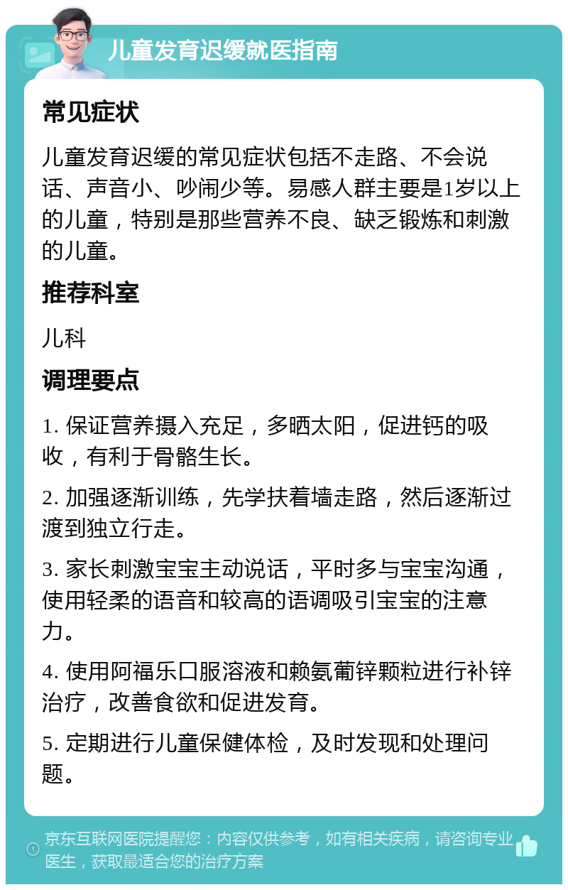 儿童发育迟缓就医指南 常见症状 儿童发育迟缓的常见症状包括不走路、不会说话、声音小、吵闹少等。易感人群主要是1岁以上的儿童，特别是那些营养不良、缺乏锻炼和刺激的儿童。 推荐科室 儿科 调理要点 1. 保证营养摄入充足，多晒太阳，促进钙的吸收，有利于骨骼生长。 2. 加强逐渐训练，先学扶着墙走路，然后逐渐过渡到独立行走。 3. 家长刺激宝宝主动说话，平时多与宝宝沟通，使用轻柔的语音和较高的语调吸引宝宝的注意力。 4. 使用阿福乐口服溶液和赖氨葡锌颗粒进行补锌治疗，改善食欲和促进发育。 5. 定期进行儿童保健体检，及时发现和处理问题。