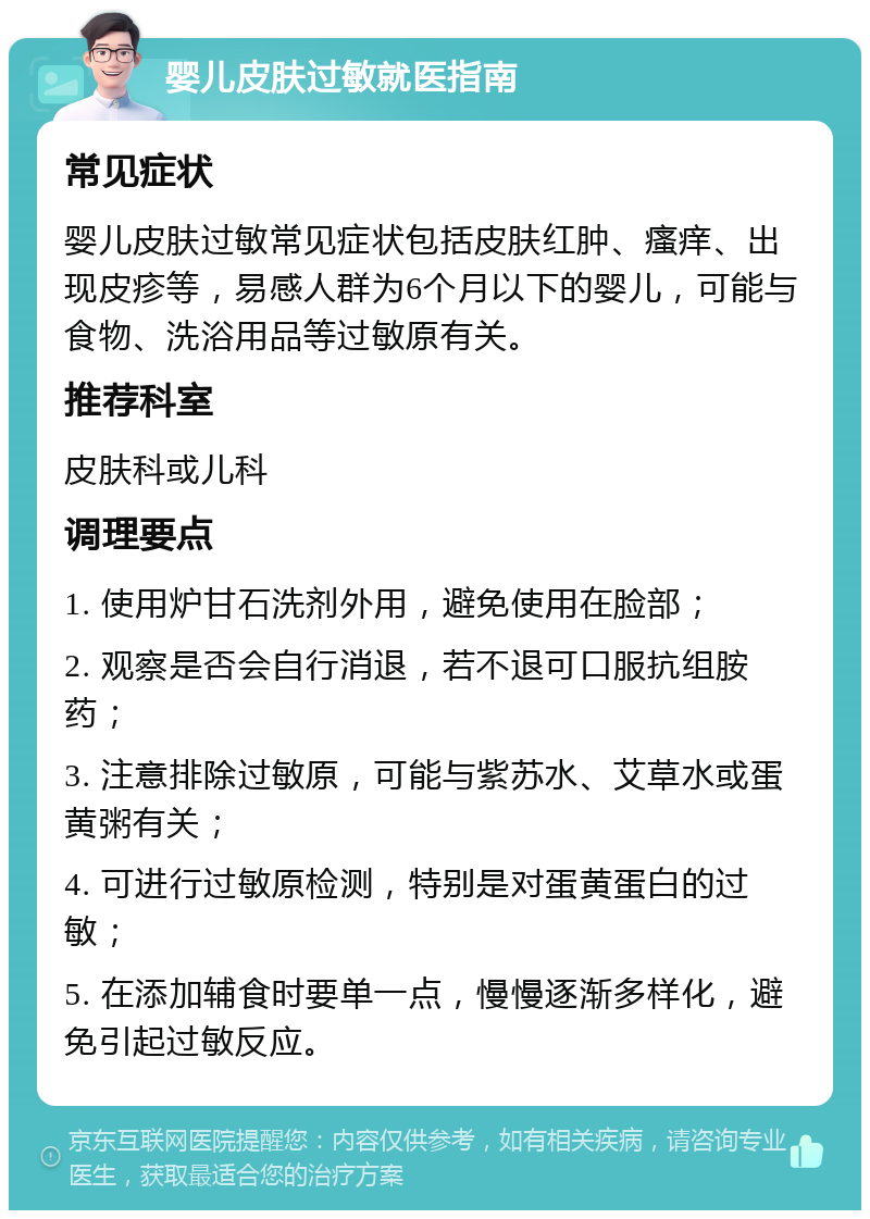 婴儿皮肤过敏就医指南 常见症状 婴儿皮肤过敏常见症状包括皮肤红肿、瘙痒、出现皮疹等，易感人群为6个月以下的婴儿，可能与食物、洗浴用品等过敏原有关。 推荐科室 皮肤科或儿科 调理要点 1. 使用炉甘石洗剂外用，避免使用在脸部； 2. 观察是否会自行消退，若不退可口服抗组胺药； 3. 注意排除过敏原，可能与紫苏水、艾草水或蛋黄粥有关； 4. 可进行过敏原检测，特别是对蛋黄蛋白的过敏； 5. 在添加辅食时要单一点，慢慢逐渐多样化，避免引起过敏反应。