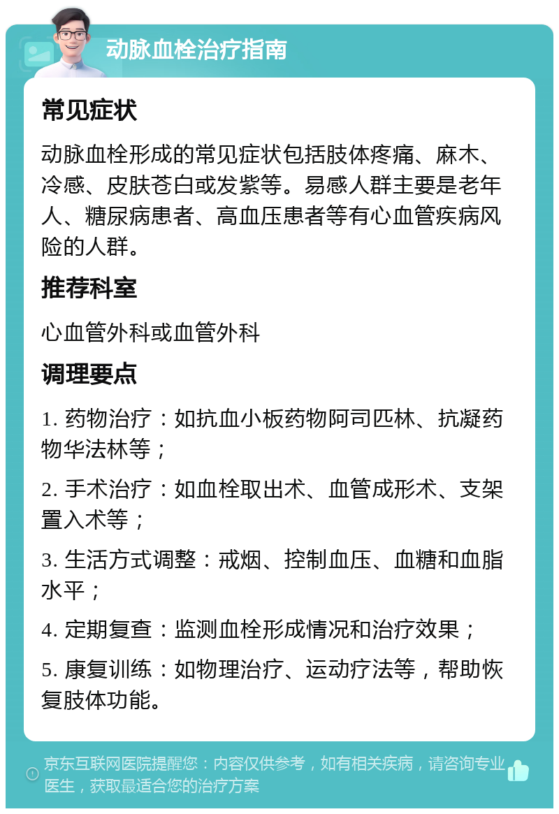 动脉血栓治疗指南 常见症状 动脉血栓形成的常见症状包括肢体疼痛、麻木、冷感、皮肤苍白或发紫等。易感人群主要是老年人、糖尿病患者、高血压患者等有心血管疾病风险的人群。 推荐科室 心血管外科或血管外科 调理要点 1. 药物治疗：如抗血小板药物阿司匹林、抗凝药物华法林等； 2. 手术治疗：如血栓取出术、血管成形术、支架置入术等； 3. 生活方式调整：戒烟、控制血压、血糖和血脂水平； 4. 定期复查：监测血栓形成情况和治疗效果； 5. 康复训练：如物理治疗、运动疗法等，帮助恢复肢体功能。