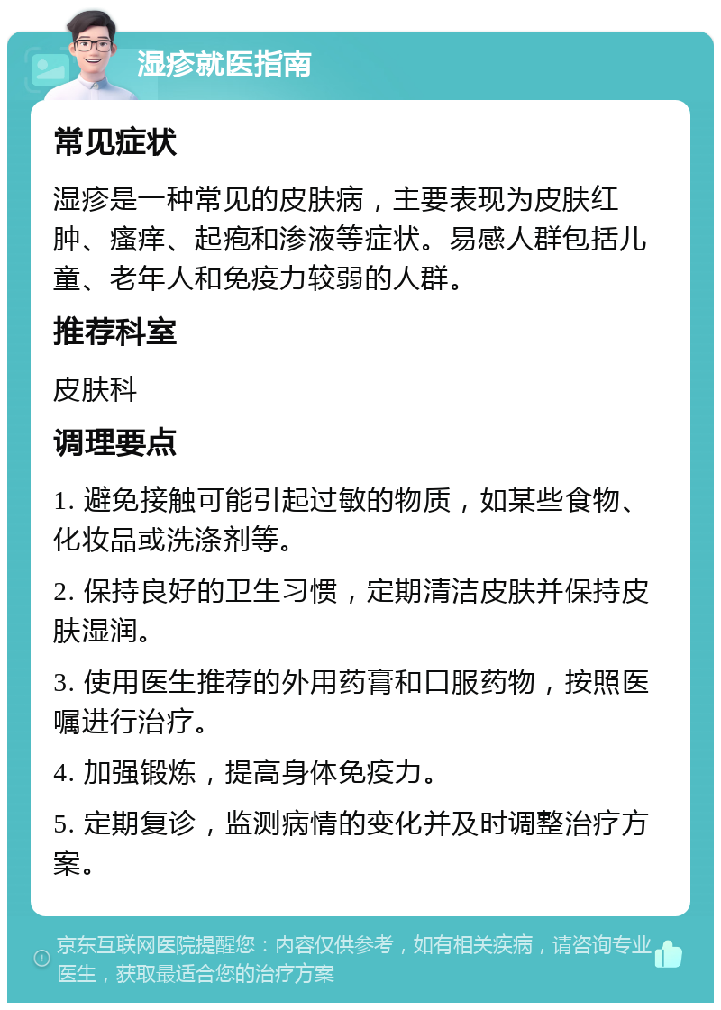 湿疹就医指南 常见症状 湿疹是一种常见的皮肤病，主要表现为皮肤红肿、瘙痒、起疱和渗液等症状。易感人群包括儿童、老年人和免疫力较弱的人群。 推荐科室 皮肤科 调理要点 1. 避免接触可能引起过敏的物质，如某些食物、化妆品或洗涤剂等。 2. 保持良好的卫生习惯，定期清洁皮肤并保持皮肤湿润。 3. 使用医生推荐的外用药膏和口服药物，按照医嘱进行治疗。 4. 加强锻炼，提高身体免疫力。 5. 定期复诊，监测病情的变化并及时调整治疗方案。