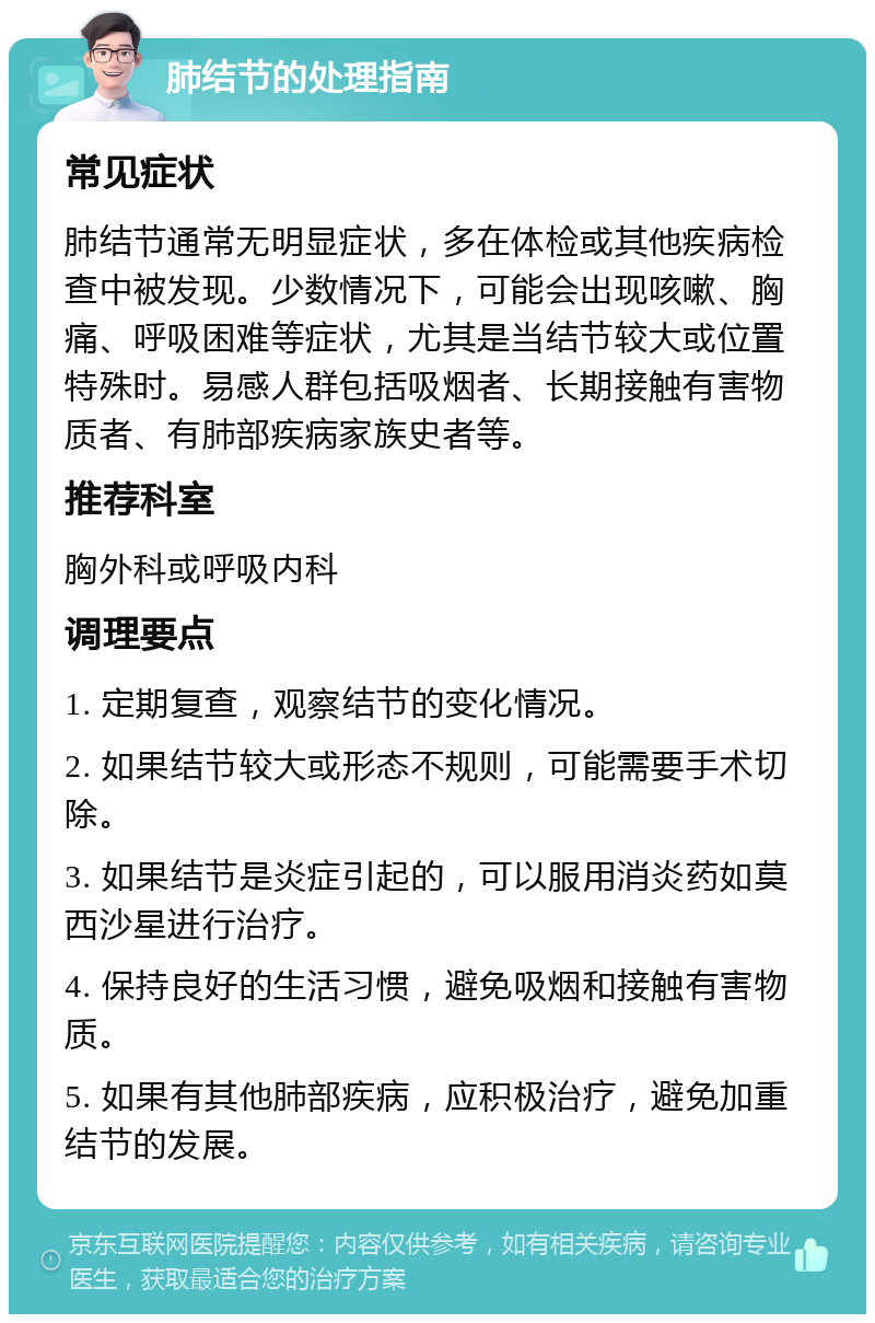 肺结节的处理指南 常见症状 肺结节通常无明显症状，多在体检或其他疾病检查中被发现。少数情况下，可能会出现咳嗽、胸痛、呼吸困难等症状，尤其是当结节较大或位置特殊时。易感人群包括吸烟者、长期接触有害物质者、有肺部疾病家族史者等。 推荐科室 胸外科或呼吸内科 调理要点 1. 定期复查，观察结节的变化情况。 2. 如果结节较大或形态不规则，可能需要手术切除。 3. 如果结节是炎症引起的，可以服用消炎药如莫西沙星进行治疗。 4. 保持良好的生活习惯，避免吸烟和接触有害物质。 5. 如果有其他肺部疾病，应积极治疗，避免加重结节的发展。