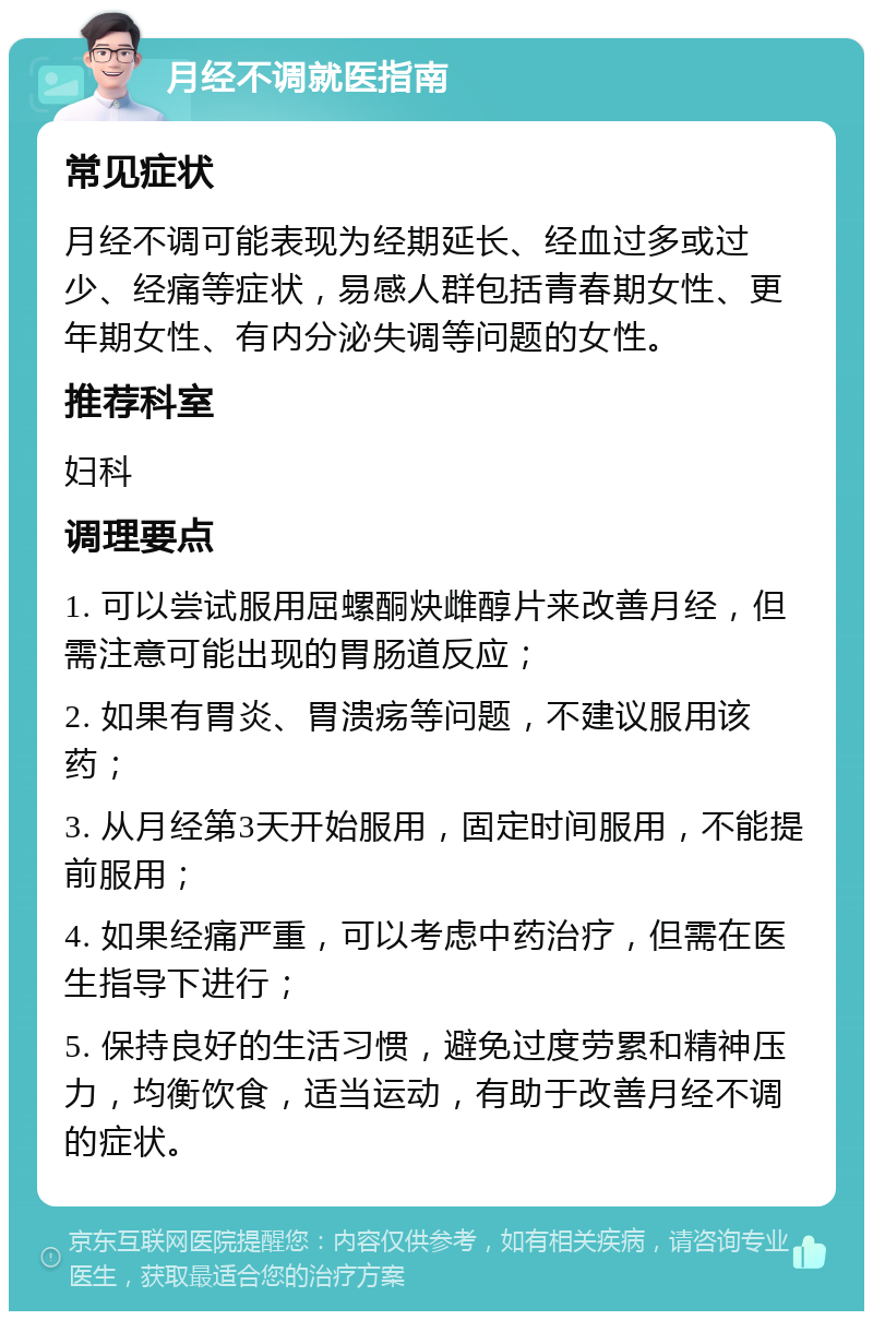 月经不调就医指南 常见症状 月经不调可能表现为经期延长、经血过多或过少、经痛等症状，易感人群包括青春期女性、更年期女性、有内分泌失调等问题的女性。 推荐科室 妇科 调理要点 1. 可以尝试服用屈螺酮炔雌醇片来改善月经，但需注意可能出现的胃肠道反应； 2. 如果有胃炎、胃溃疡等问题，不建议服用该药； 3. 从月经第3天开始服用，固定时间服用，不能提前服用； 4. 如果经痛严重，可以考虑中药治疗，但需在医生指导下进行； 5. 保持良好的生活习惯，避免过度劳累和精神压力，均衡饮食，适当运动，有助于改善月经不调的症状。