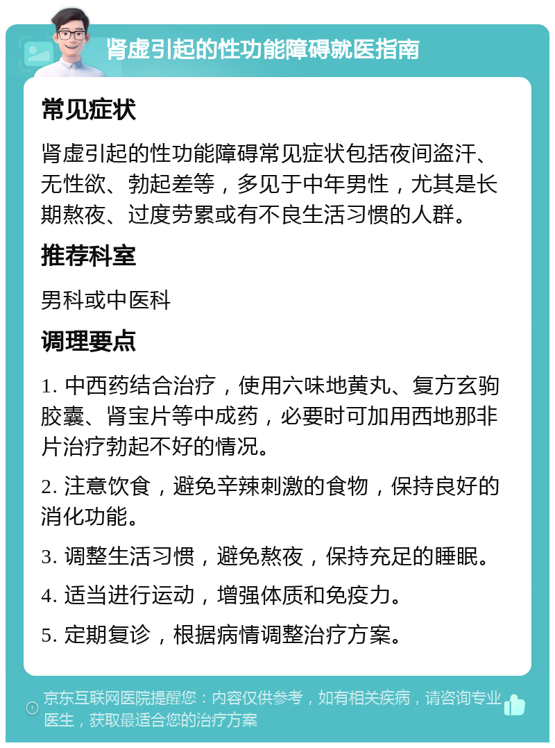 肾虚引起的性功能障碍就医指南 常见症状 肾虚引起的性功能障碍常见症状包括夜间盗汗、无性欲、勃起差等，多见于中年男性，尤其是长期熬夜、过度劳累或有不良生活习惯的人群。 推荐科室 男科或中医科 调理要点 1. 中西药结合治疗，使用六味地黄丸、复方玄驹胶囊、肾宝片等中成药，必要时可加用西地那非片治疗勃起不好的情况。 2. 注意饮食，避免辛辣刺激的食物，保持良好的消化功能。 3. 调整生活习惯，避免熬夜，保持充足的睡眠。 4. 适当进行运动，增强体质和免疫力。 5. 定期复诊，根据病情调整治疗方案。