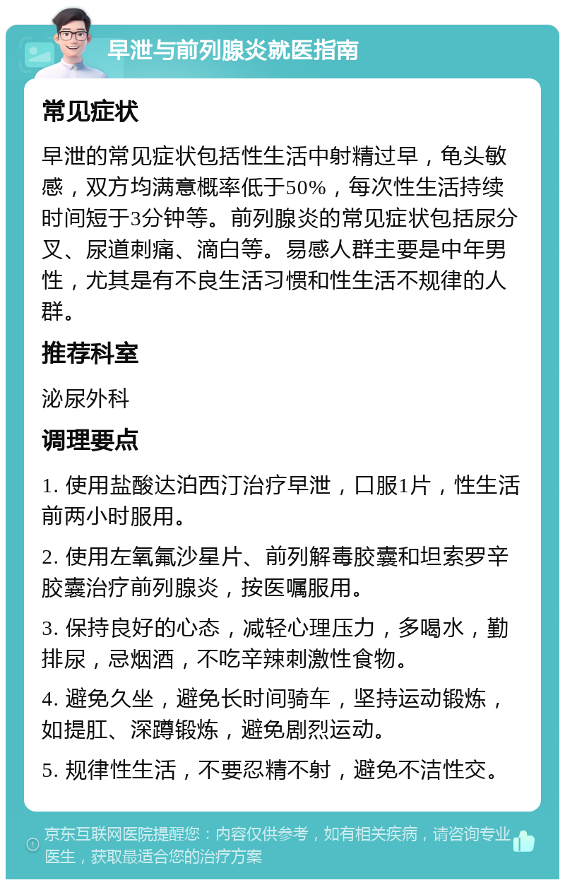 早泄与前列腺炎就医指南 常见症状 早泄的常见症状包括性生活中射精过早，龟头敏感，双方均满意概率低于50%，每次性生活持续时间短于3分钟等。前列腺炎的常见症状包括尿分叉、尿道刺痛、滴白等。易感人群主要是中年男性，尤其是有不良生活习惯和性生活不规律的人群。 推荐科室 泌尿外科 调理要点 1. 使用盐酸达泊西汀治疗早泄，口服1片，性生活前两小时服用。 2. 使用左氧氟沙星片、前列解毒胶囊和坦索罗辛胶囊治疗前列腺炎，按医嘱服用。 3. 保持良好的心态，减轻心理压力，多喝水，勤排尿，忌烟酒，不吃辛辣刺激性食物。 4. 避免久坐，避免长时间骑车，坚持运动锻炼，如提肛、深蹲锻炼，避免剧烈运动。 5. 规律性生活，不要忍精不射，避免不洁性交。