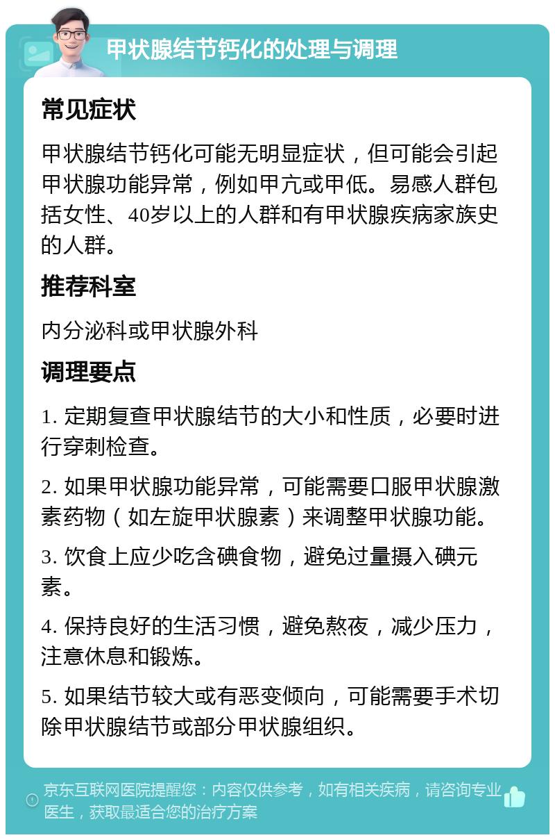 甲状腺结节钙化的处理与调理 常见症状 甲状腺结节钙化可能无明显症状，但可能会引起甲状腺功能异常，例如甲亢或甲低。易感人群包括女性、40岁以上的人群和有甲状腺疾病家族史的人群。 推荐科室 内分泌科或甲状腺外科 调理要点 1. 定期复查甲状腺结节的大小和性质，必要时进行穿刺检查。 2. 如果甲状腺功能异常，可能需要口服甲状腺激素药物（如左旋甲状腺素）来调整甲状腺功能。 3. 饮食上应少吃含碘食物，避免过量摄入碘元素。 4. 保持良好的生活习惯，避免熬夜，减少压力，注意休息和锻炼。 5. 如果结节较大或有恶变倾向，可能需要手术切除甲状腺结节或部分甲状腺组织。