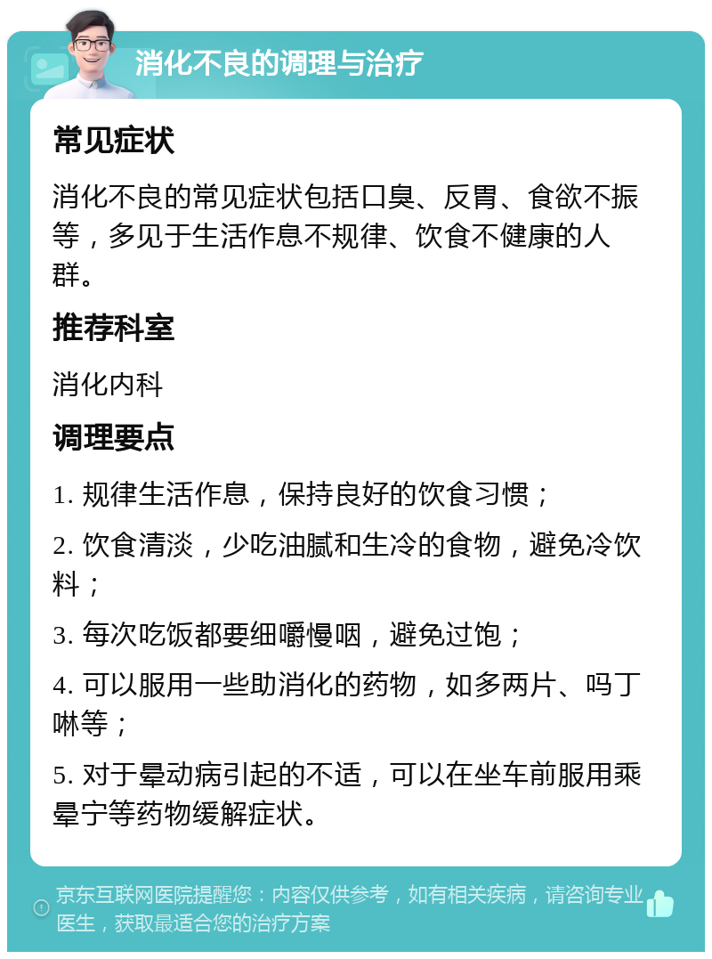 消化不良的调理与治疗 常见症状 消化不良的常见症状包括口臭、反胃、食欲不振等，多见于生活作息不规律、饮食不健康的人群。 推荐科室 消化内科 调理要点 1. 规律生活作息，保持良好的饮食习惯； 2. 饮食清淡，少吃油腻和生冷的食物，避免冷饮料； 3. 每次吃饭都要细嚼慢咽，避免过饱； 4. 可以服用一些助消化的药物，如多两片、吗丁啉等； 5. 对于晕动病引起的不适，可以在坐车前服用乘晕宁等药物缓解症状。