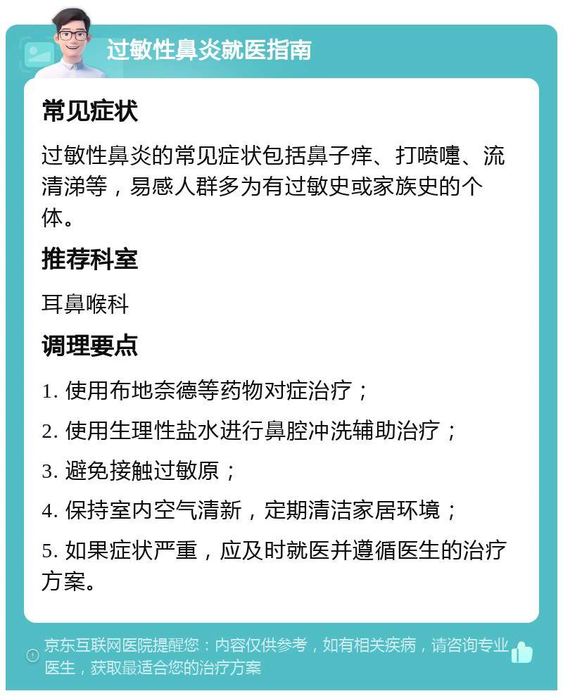 过敏性鼻炎就医指南 常见症状 过敏性鼻炎的常见症状包括鼻子痒、打喷嚏、流清涕等，易感人群多为有过敏史或家族史的个体。 推荐科室 耳鼻喉科 调理要点 1. 使用布地奈德等药物对症治疗； 2. 使用生理性盐水进行鼻腔冲洗辅助治疗； 3. 避免接触过敏原； 4. 保持室内空气清新，定期清洁家居环境； 5. 如果症状严重，应及时就医并遵循医生的治疗方案。