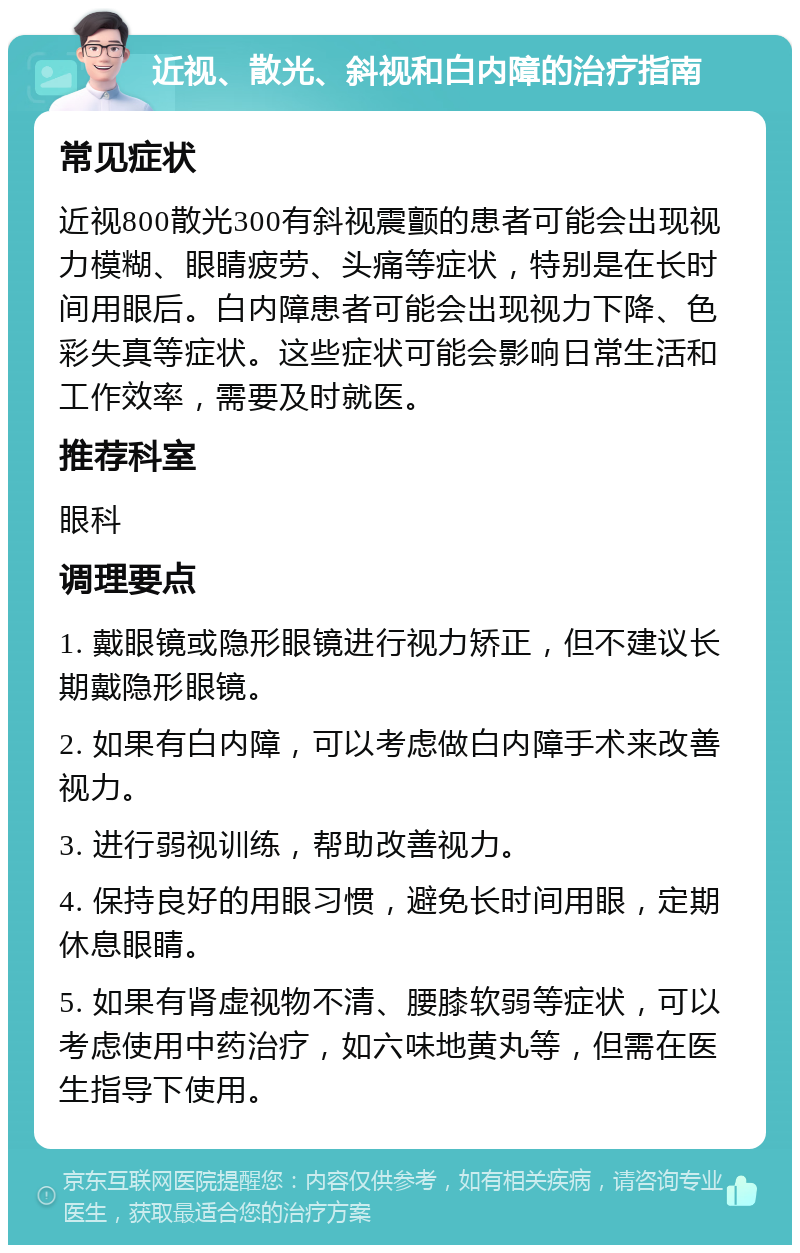 近视、散光、斜视和白内障的治疗指南 常见症状 近视800散光300有斜视震颤的患者可能会出现视力模糊、眼睛疲劳、头痛等症状，特别是在长时间用眼后。白内障患者可能会出现视力下降、色彩失真等症状。这些症状可能会影响日常生活和工作效率，需要及时就医。 推荐科室 眼科 调理要点 1. 戴眼镜或隐形眼镜进行视力矫正，但不建议长期戴隐形眼镜。 2. 如果有白内障，可以考虑做白内障手术来改善视力。 3. 进行弱视训练，帮助改善视力。 4. 保持良好的用眼习惯，避免长时间用眼，定期休息眼睛。 5. 如果有肾虚视物不清、腰膝软弱等症状，可以考虑使用中药治疗，如六味地黄丸等，但需在医生指导下使用。