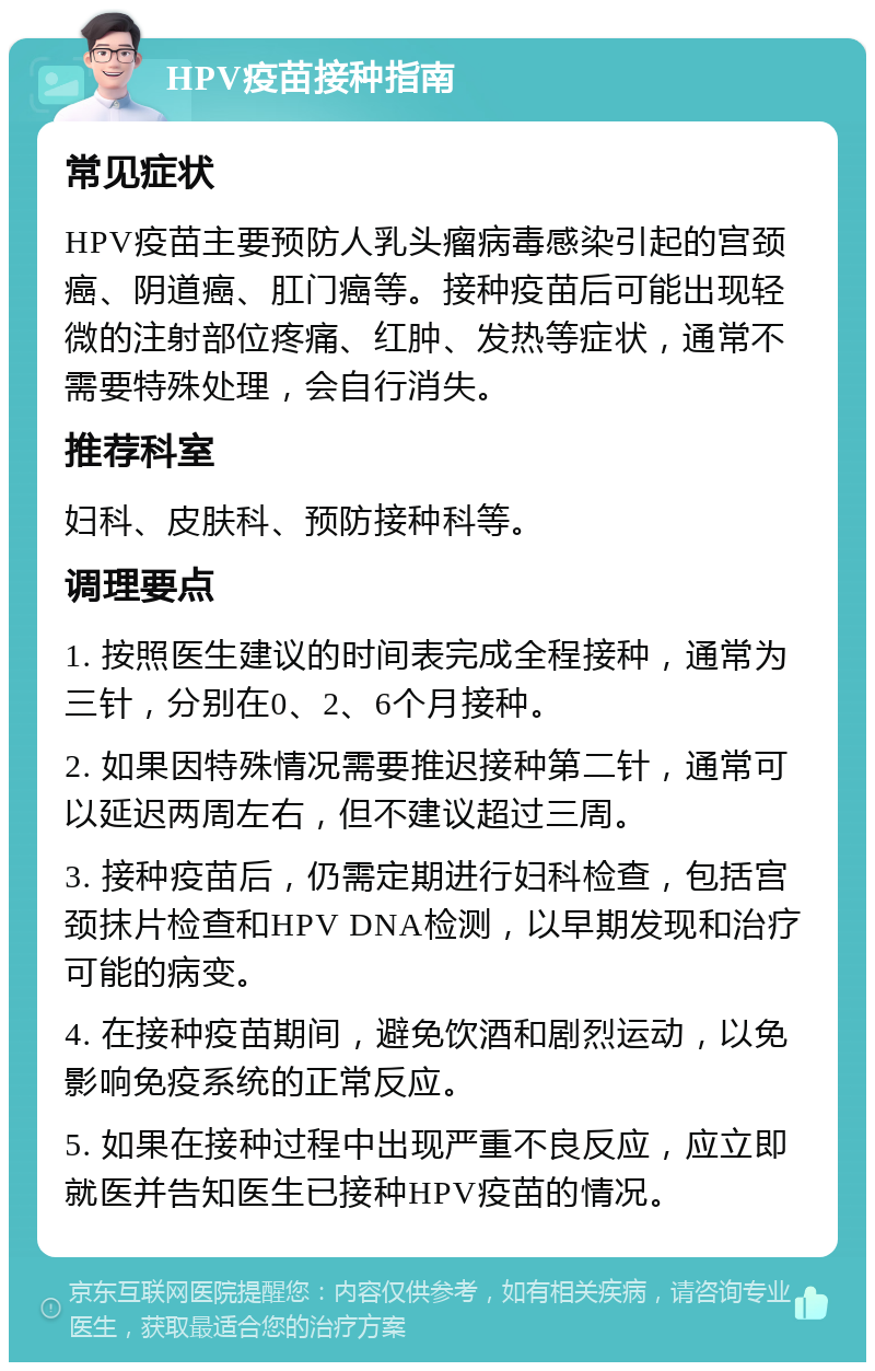 HPV疫苗接种指南 常见症状 HPV疫苗主要预防人乳头瘤病毒感染引起的宫颈癌、阴道癌、肛门癌等。接种疫苗后可能出现轻微的注射部位疼痛、红肿、发热等症状，通常不需要特殊处理，会自行消失。 推荐科室 妇科、皮肤科、预防接种科等。 调理要点 1. 按照医生建议的时间表完成全程接种，通常为三针，分别在0、2、6个月接种。 2. 如果因特殊情况需要推迟接种第二针，通常可以延迟两周左右，但不建议超过三周。 3. 接种疫苗后，仍需定期进行妇科检查，包括宫颈抹片检查和HPV DNA检测，以早期发现和治疗可能的病变。 4. 在接种疫苗期间，避免饮酒和剧烈运动，以免影响免疫系统的正常反应。 5. 如果在接种过程中出现严重不良反应，应立即就医并告知医生已接种HPV疫苗的情况。