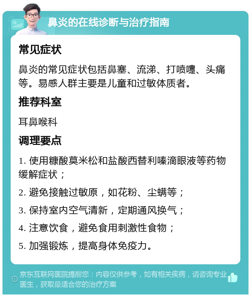 鼻炎的在线诊断与治疗指南 常见症状 鼻炎的常见症状包括鼻塞、流涕、打喷嚏、头痛等。易感人群主要是儿童和过敏体质者。 推荐科室 耳鼻喉科 调理要点 1. 使用糠酸莫米松和盐酸西替利嗪滴眼液等药物缓解症状； 2. 避免接触过敏原，如花粉、尘螨等； 3. 保持室内空气清新，定期通风换气； 4. 注意饮食，避免食用刺激性食物； 5. 加强锻炼，提高身体免疫力。