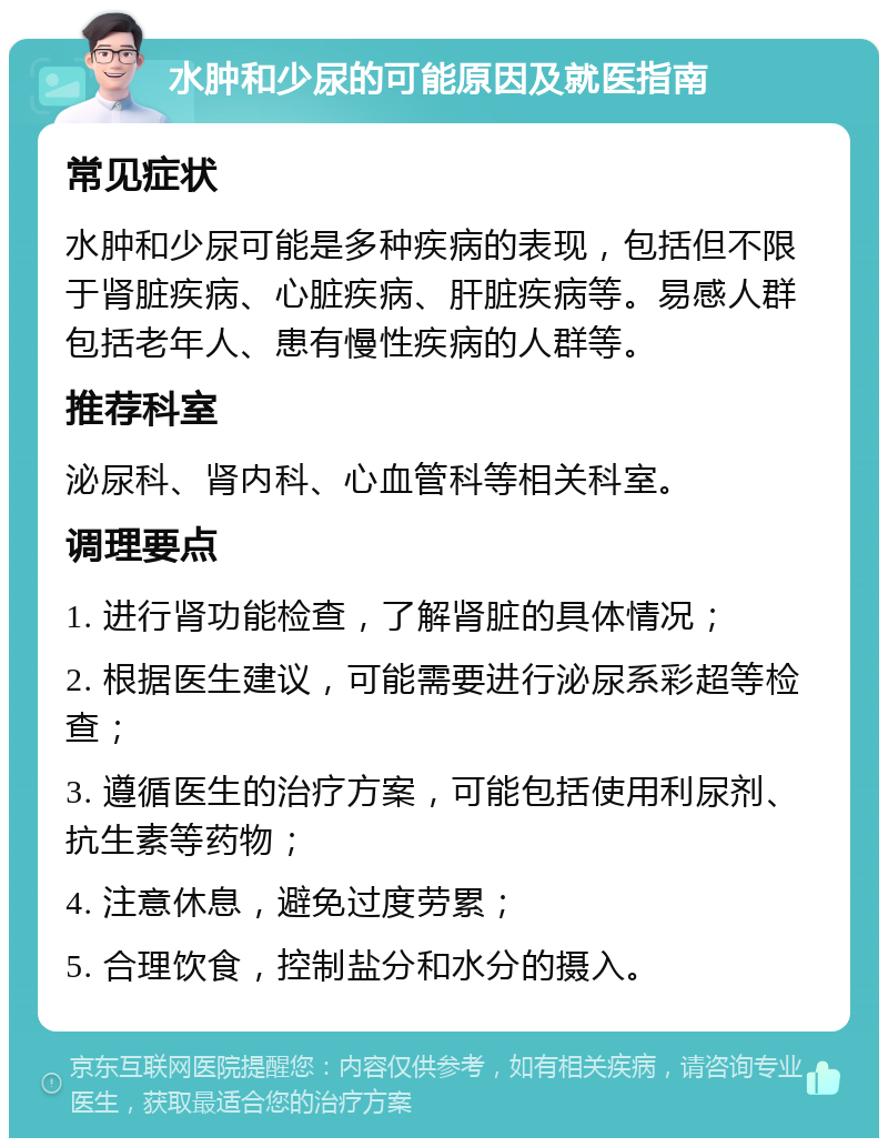 水肿和少尿的可能原因及就医指南 常见症状 水肿和少尿可能是多种疾病的表现，包括但不限于肾脏疾病、心脏疾病、肝脏疾病等。易感人群包括老年人、患有慢性疾病的人群等。 推荐科室 泌尿科、肾内科、心血管科等相关科室。 调理要点 1. 进行肾功能检查，了解肾脏的具体情况； 2. 根据医生建议，可能需要进行泌尿系彩超等检查； 3. 遵循医生的治疗方案，可能包括使用利尿剂、抗生素等药物； 4. 注意休息，避免过度劳累； 5. 合理饮食，控制盐分和水分的摄入。