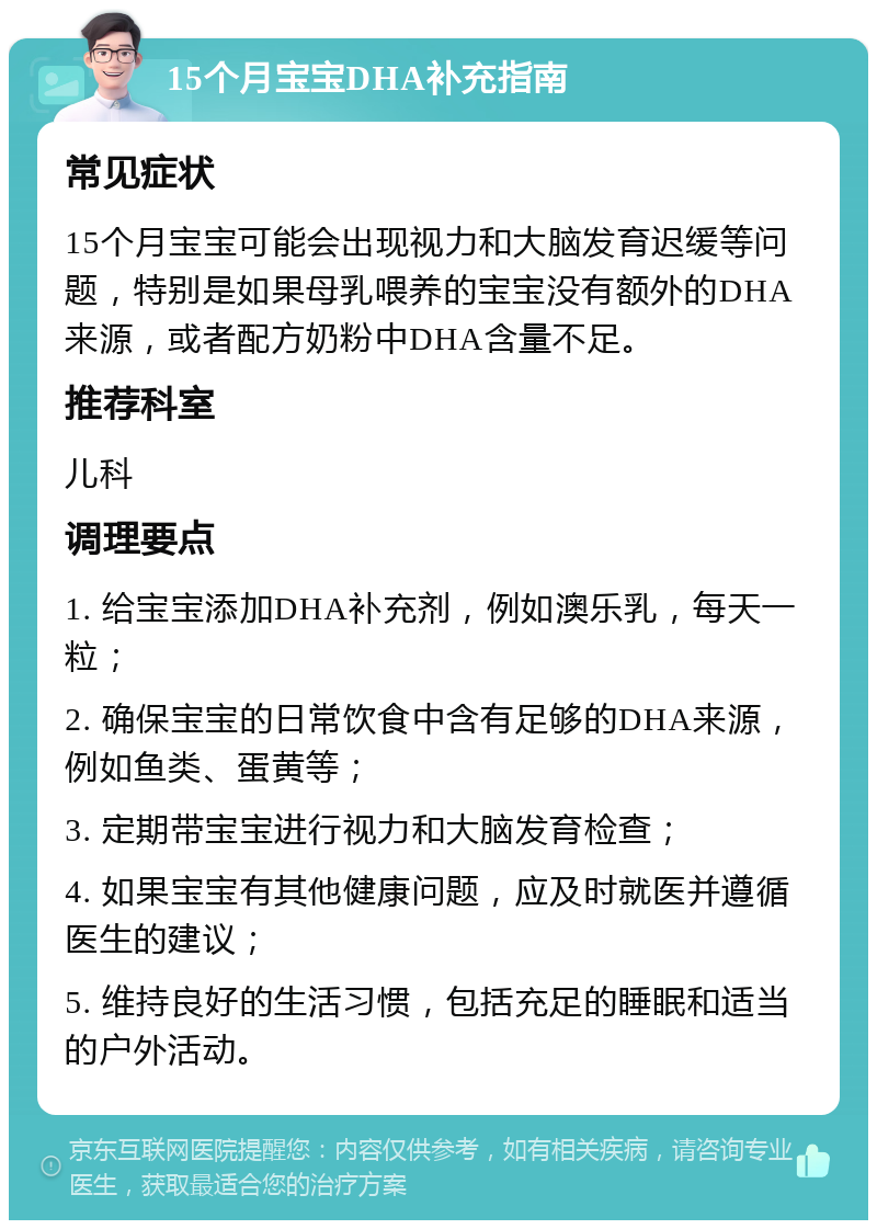 15个月宝宝DHA补充指南 常见症状 15个月宝宝可能会出现视力和大脑发育迟缓等问题，特别是如果母乳喂养的宝宝没有额外的DHA来源，或者配方奶粉中DHA含量不足。 推荐科室 儿科 调理要点 1. 给宝宝添加DHA补充剂，例如澳乐乳，每天一粒； 2. 确保宝宝的日常饮食中含有足够的DHA来源，例如鱼类、蛋黄等； 3. 定期带宝宝进行视力和大脑发育检查； 4. 如果宝宝有其他健康问题，应及时就医并遵循医生的建议； 5. 维持良好的生活习惯，包括充足的睡眠和适当的户外活动。