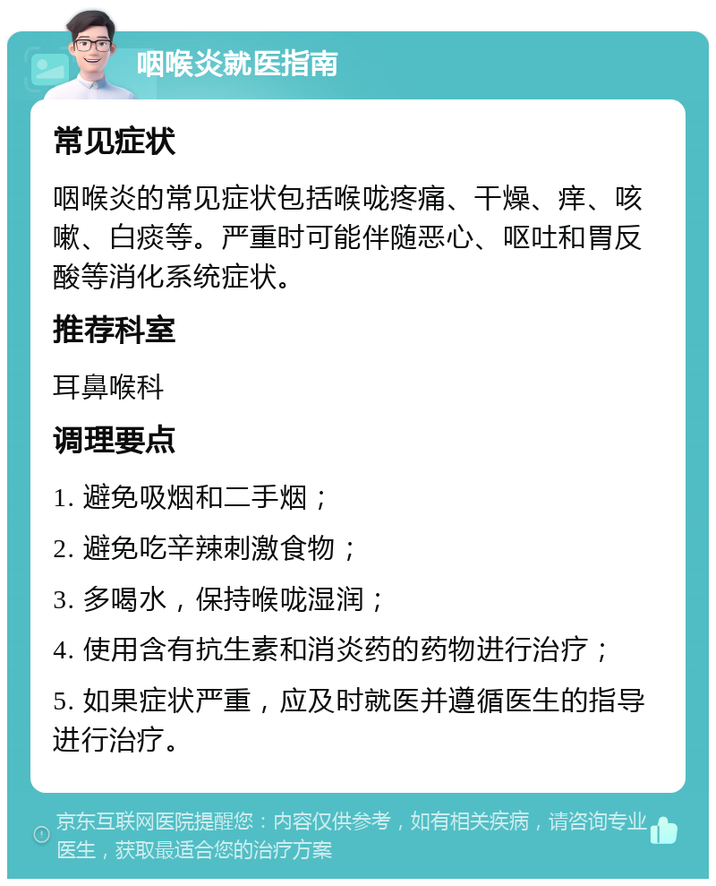 咽喉炎就医指南 常见症状 咽喉炎的常见症状包括喉咙疼痛、干燥、痒、咳嗽、白痰等。严重时可能伴随恶心、呕吐和胃反酸等消化系统症状。 推荐科室 耳鼻喉科 调理要点 1. 避免吸烟和二手烟； 2. 避免吃辛辣刺激食物； 3. 多喝水，保持喉咙湿润； 4. 使用含有抗生素和消炎药的药物进行治疗； 5. 如果症状严重，应及时就医并遵循医生的指导进行治疗。