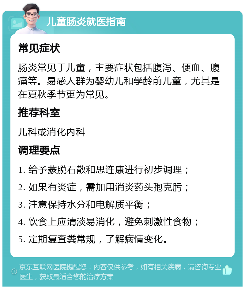 儿童肠炎就医指南 常见症状 肠炎常见于儿童，主要症状包括腹泻、便血、腹痛等。易感人群为婴幼儿和学龄前儿童，尤其是在夏秋季节更为常见。 推荐科室 儿科或消化内科 调理要点 1. 给予蒙脱石散和思连康进行初步调理； 2. 如果有炎症，需加用消炎药头孢克肟； 3. 注意保持水分和电解质平衡； 4. 饮食上应清淡易消化，避免刺激性食物； 5. 定期复查粪常规，了解病情变化。