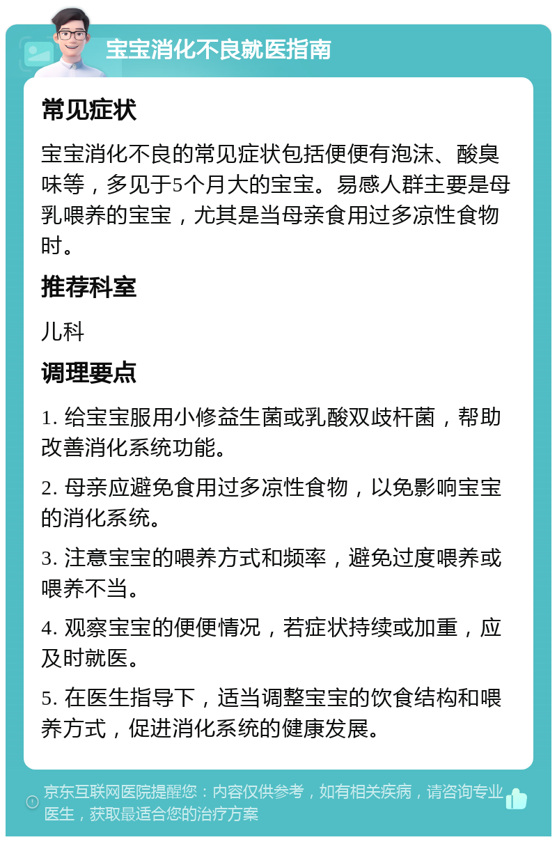 宝宝消化不良就医指南 常见症状 宝宝消化不良的常见症状包括便便有泡沫、酸臭味等，多见于5个月大的宝宝。易感人群主要是母乳喂养的宝宝，尤其是当母亲食用过多凉性食物时。 推荐科室 儿科 调理要点 1. 给宝宝服用小修益生菌或乳酸双歧杆菌，帮助改善消化系统功能。 2. 母亲应避免食用过多凉性食物，以免影响宝宝的消化系统。 3. 注意宝宝的喂养方式和频率，避免过度喂养或喂养不当。 4. 观察宝宝的便便情况，若症状持续或加重，应及时就医。 5. 在医生指导下，适当调整宝宝的饮食结构和喂养方式，促进消化系统的健康发展。