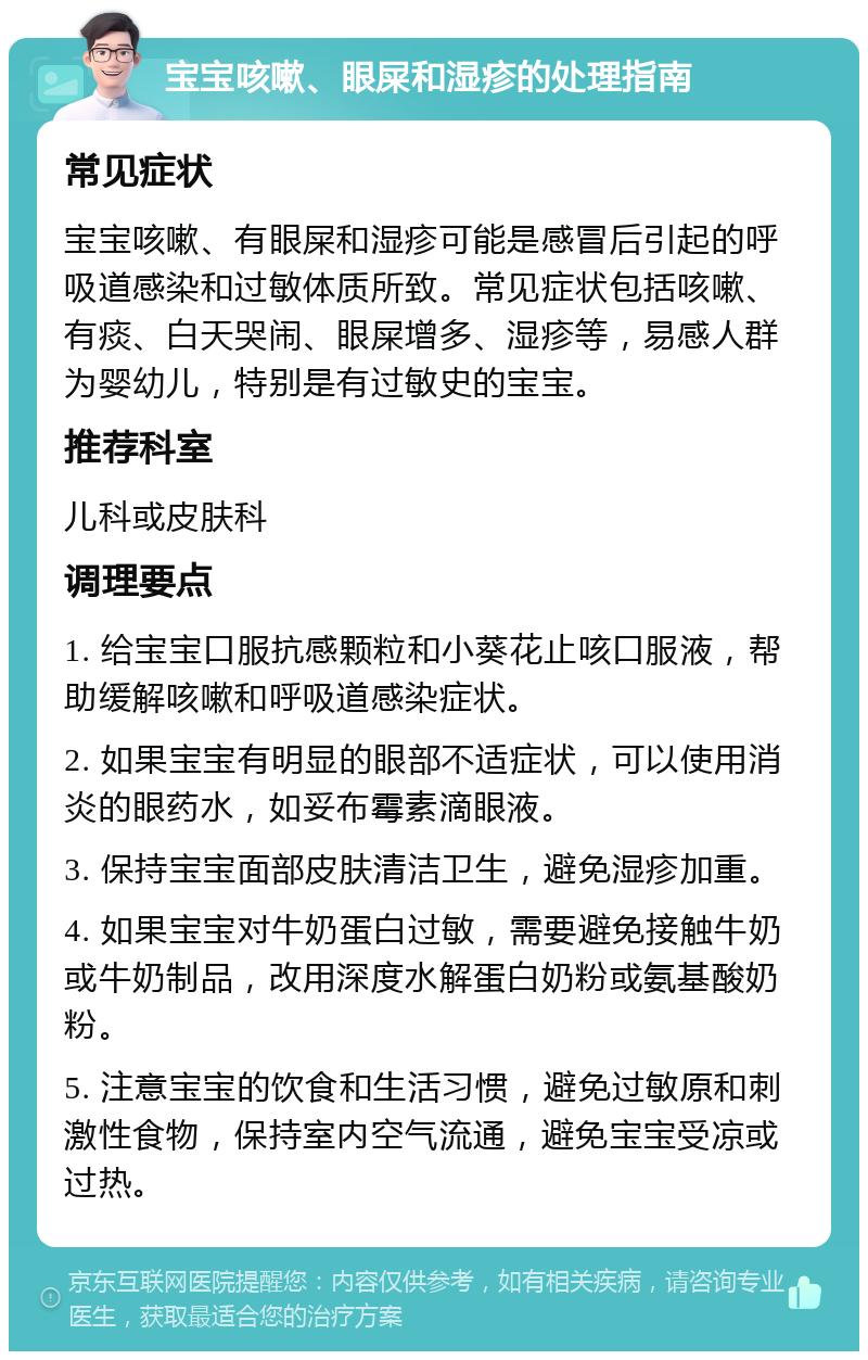 宝宝咳嗽、眼屎和湿疹的处理指南 常见症状 宝宝咳嗽、有眼屎和湿疹可能是感冒后引起的呼吸道感染和过敏体质所致。常见症状包括咳嗽、有痰、白天哭闹、眼屎增多、湿疹等，易感人群为婴幼儿，特别是有过敏史的宝宝。 推荐科室 儿科或皮肤科 调理要点 1. 给宝宝口服抗感颗粒和小葵花止咳口服液，帮助缓解咳嗽和呼吸道感染症状。 2. 如果宝宝有明显的眼部不适症状，可以使用消炎的眼药水，如妥布霉素滴眼液。 3. 保持宝宝面部皮肤清洁卫生，避免湿疹加重。 4. 如果宝宝对牛奶蛋白过敏，需要避免接触牛奶或牛奶制品，改用深度水解蛋白奶粉或氨基酸奶粉。 5. 注意宝宝的饮食和生活习惯，避免过敏原和刺激性食物，保持室内空气流通，避免宝宝受凉或过热。