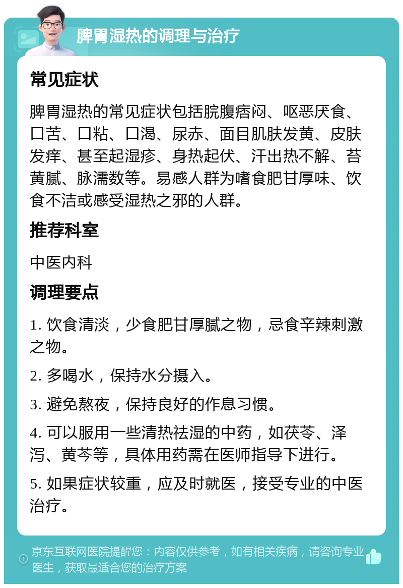 脾胃湿热的调理与治疗 常见症状 脾胃湿热的常见症状包括脘腹痞闷、呕恶厌食、口苦、口粘、口渴、尿赤、面目肌肤发黄、皮肤发痒、甚至起湿疹、身热起伏、汗出热不解、苔黄腻、脉濡数等。易感人群为嗜食肥甘厚味、饮食不洁或感受湿热之邪的人群。 推荐科室 中医内科 调理要点 1. 饮食清淡，少食肥甘厚腻之物，忌食辛辣刺激之物。 2. 多喝水，保持水分摄入。 3. 避免熬夜，保持良好的作息习惯。 4. 可以服用一些清热祛湿的中药，如茯苓、泽泻、黄芩等，具体用药需在医师指导下进行。 5. 如果症状较重，应及时就医，接受专业的中医治疗。